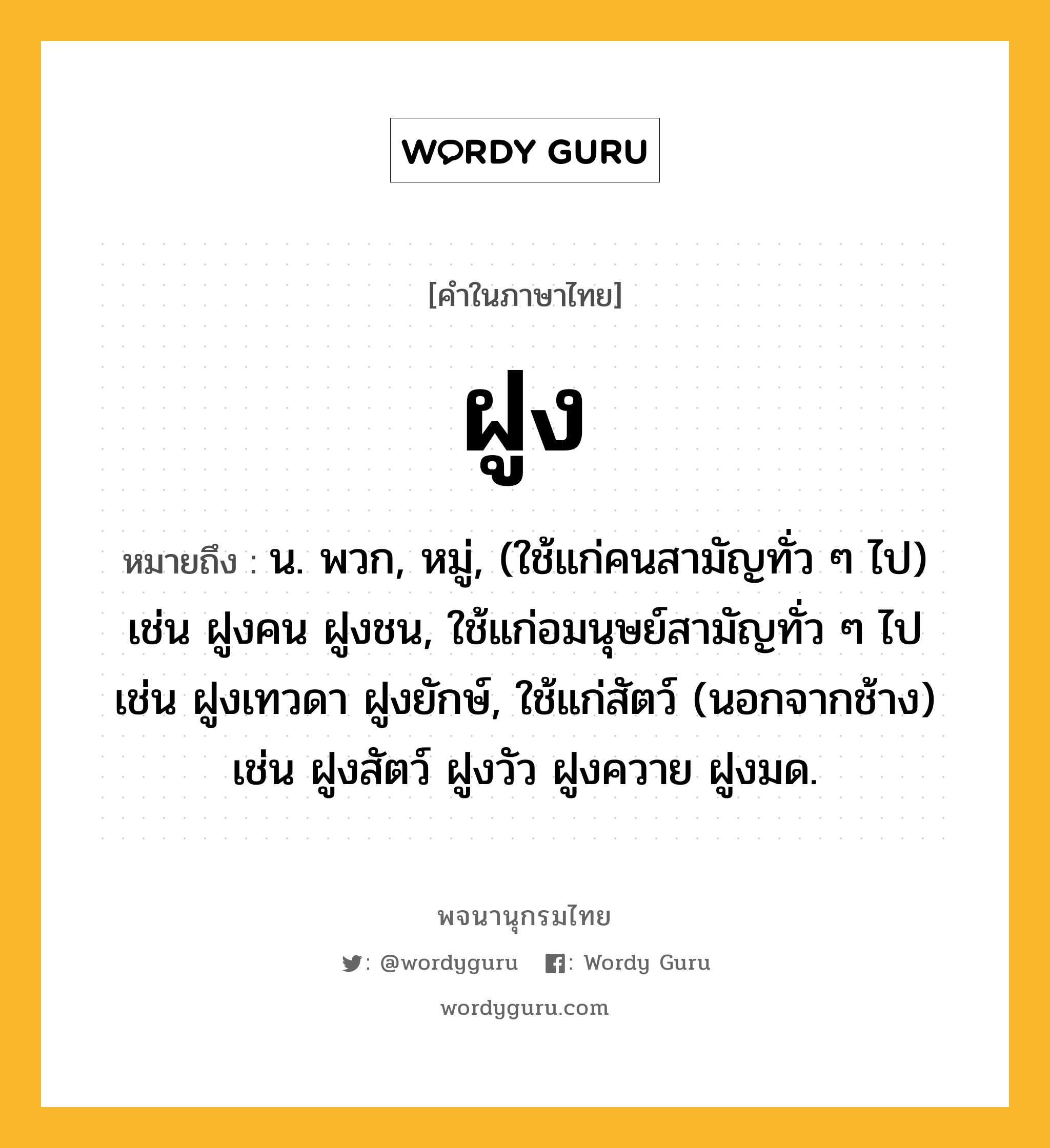 ฝูง ความหมาย หมายถึงอะไร?, คำในภาษาไทย ฝูง หมายถึง น. พวก, หมู่, (ใช้แก่คนสามัญทั่ว ๆ ไป) เช่น ฝูงคน ฝูงชน, ใช้แก่อมนุษย์สามัญทั่ว ๆ ไป เช่น ฝูงเทวดา ฝูงยักษ์, ใช้แก่สัตว์ (นอกจากช้าง) เช่น ฝูงสัตว์ ฝูงวัว ฝูงควาย ฝูงมด.