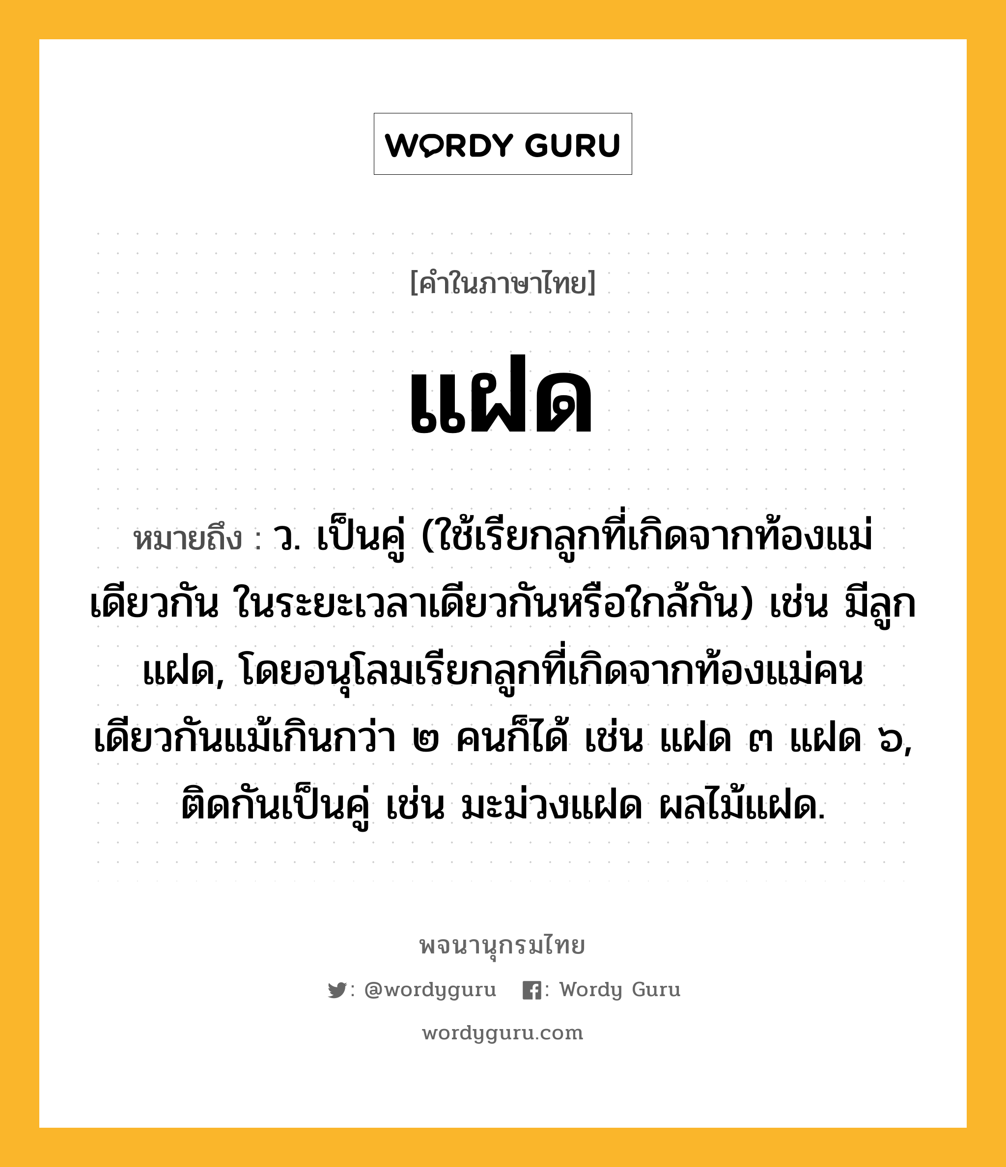 แฝด ความหมาย หมายถึงอะไร?, คำในภาษาไทย แฝด หมายถึง ว. เป็นคู่ (ใช้เรียกลูกที่เกิดจากท้องแม่เดียวกัน ในระยะเวลาเดียวกันหรือใกล้กัน) เช่น มีลูกแฝด, โดยอนุโลมเรียกลูกที่เกิดจากท้องแม่คนเดียวกันแม้เกินกว่า ๒ คนก็ได้ เช่น แฝด ๓ แฝด ๖, ติดกันเป็นคู่ เช่น มะม่วงแฝด ผลไม้แฝด.