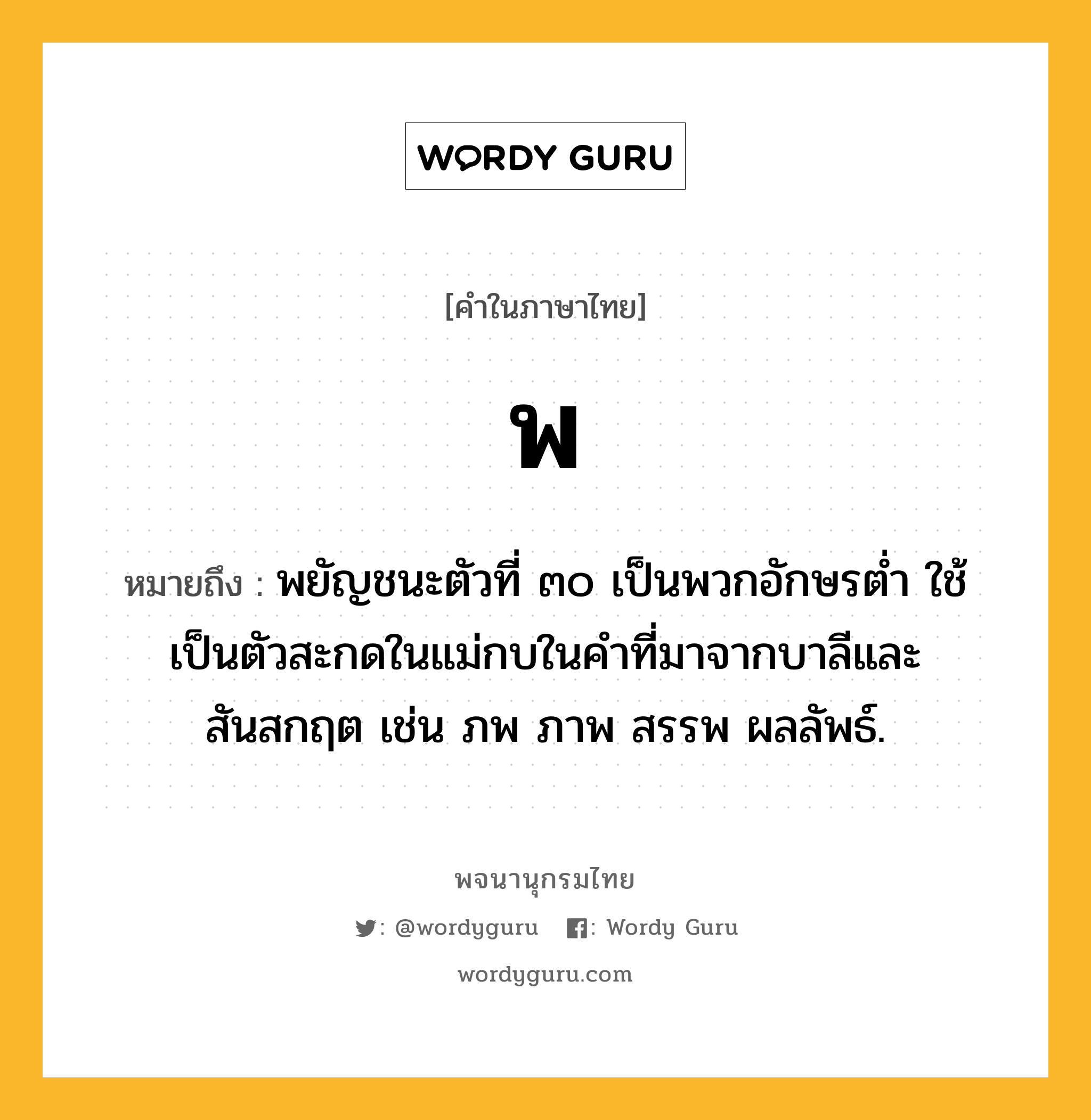 พ ความหมาย หมายถึงอะไร?, คำในภาษาไทย พ หมายถึง พยัญชนะตัวที่ ๓๐ เป็นพวกอักษรตํ่า ใช้เป็นตัวสะกดในแม่กบในคําที่มาจากบาลีและสันสกฤต เช่น ภพ ภาพ สรรพ ผลลัพธ์.