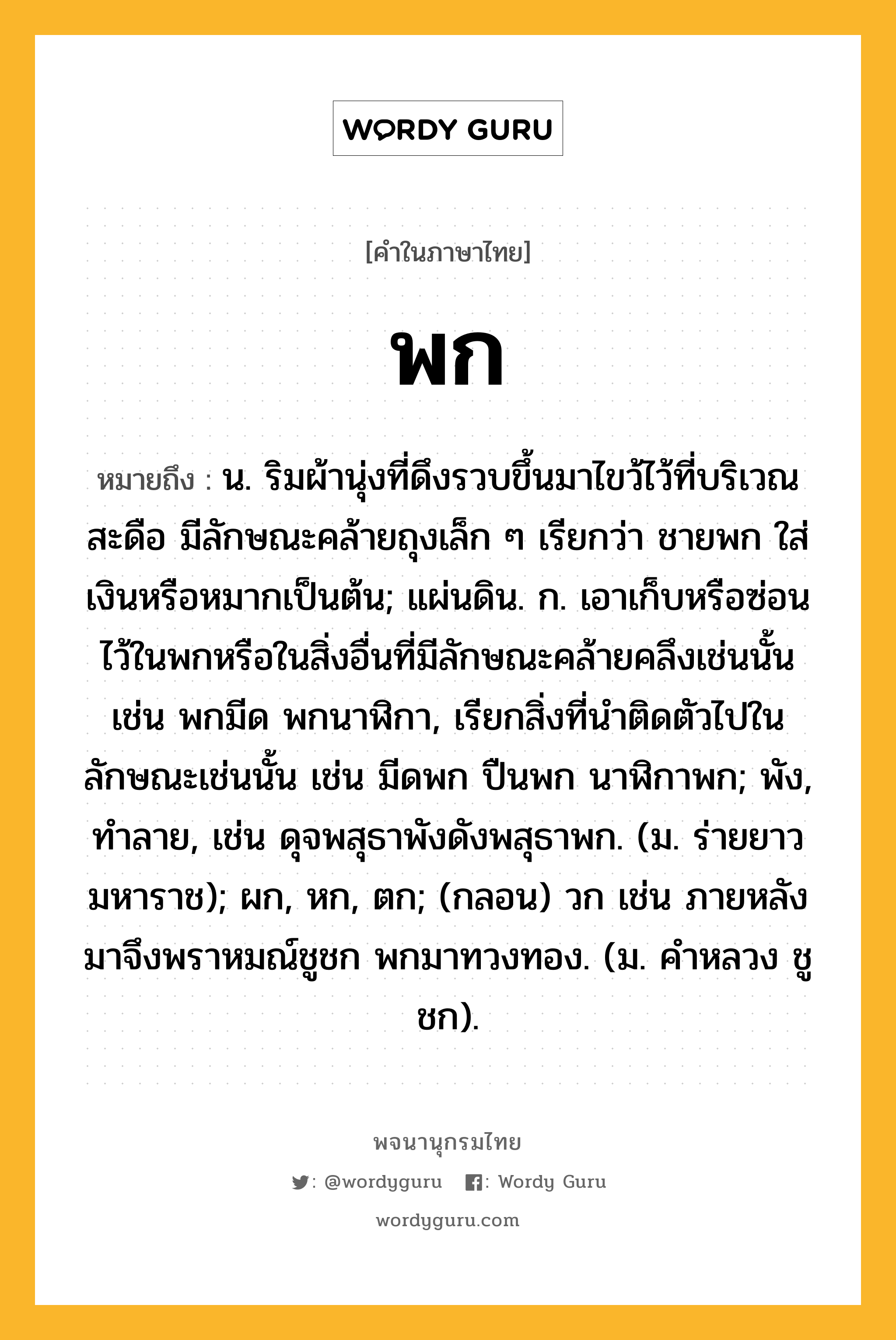 พก ความหมาย หมายถึงอะไร?, คำในภาษาไทย พก หมายถึง น. ริมผ้านุ่งที่ดึงรวบขึ้นมาไขว้ไว้ที่บริเวณสะดือ มีลักษณะคล้ายถุงเล็ก ๆ เรียกว่า ชายพก ใส่เงินหรือหมากเป็นต้น; แผ่นดิน. ก. เอาเก็บหรือซ่อนไว้ในพกหรือในสิ่งอื่นที่มีลักษณะคล้ายคลึงเช่นนั้น เช่น พกมีด พกนาฬิกา, เรียกสิ่งที่นำติดตัวไปในลักษณะเช่นนั้น เช่น มีดพก ปืนพก นาฬิกาพก; พัง, ทําลาย, เช่น ดุจพสุธาพังดังพสุธาพก. (ม. ร่ายยาว มหาราช); ผก, หก, ตก; (กลอน) วก เช่น ภายหลังมาจึงพราหมณ์ชูชก พกมาทวงทอง. (ม. คําหลวง ชูชก).