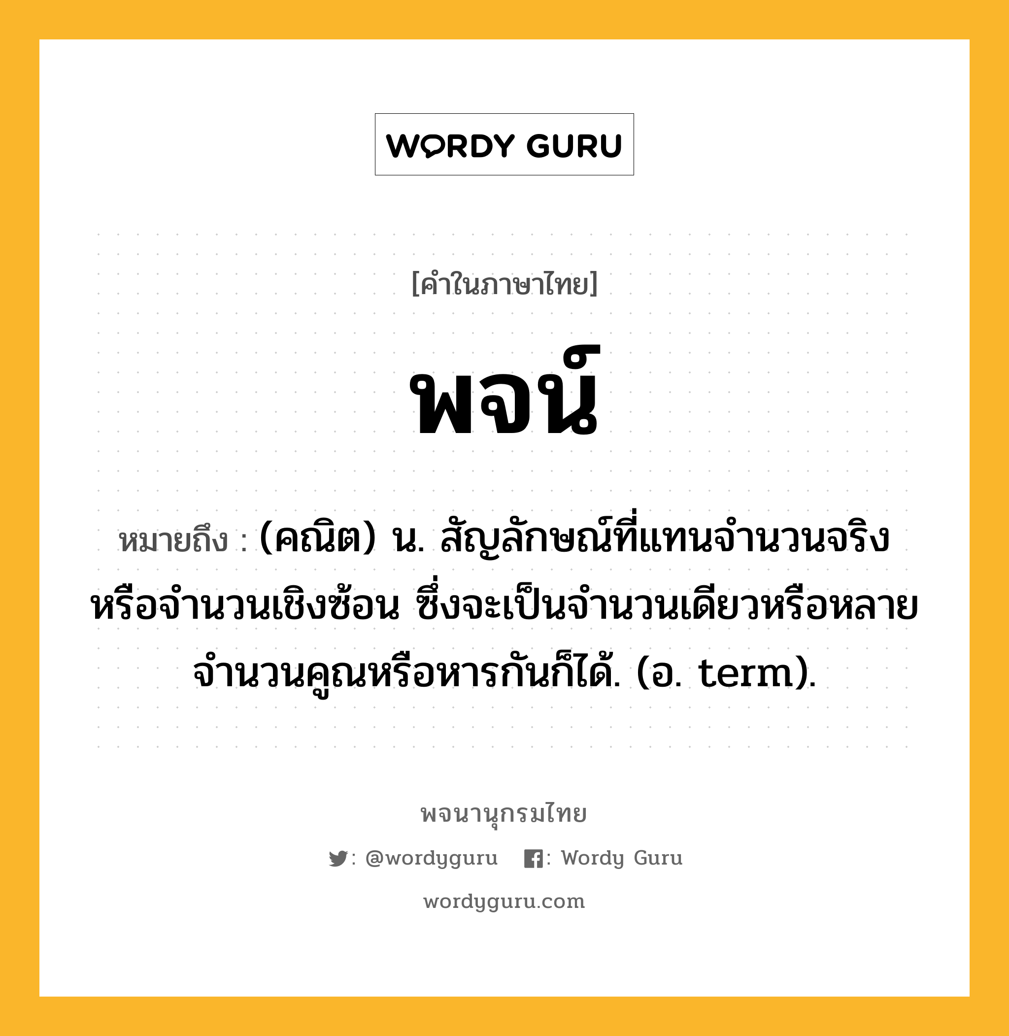 พจน์ ความหมาย หมายถึงอะไร?, คำในภาษาไทย พจน์ หมายถึง (คณิต) น. สัญลักษณ์ที่แทนจํานวนจริงหรือจํานวนเชิงซ้อน ซึ่งจะเป็นจํานวนเดียวหรือหลายจํานวนคูณหรือหารกันก็ได้. (อ. term).