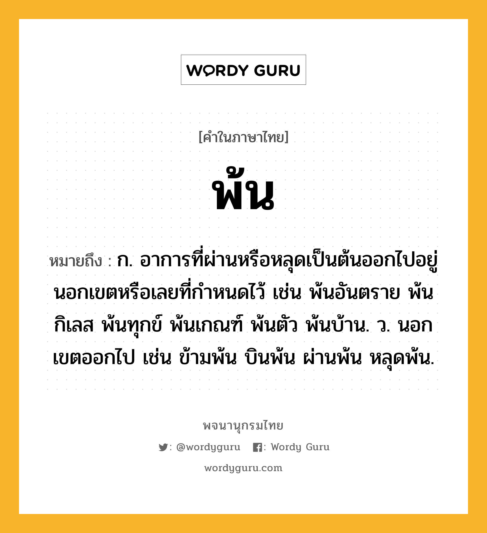 พ้น ความหมาย หมายถึงอะไร?, คำในภาษาไทย พ้น หมายถึง ก. อาการที่ผ่านหรือหลุดเป็นต้นออกไปอยู่นอกเขตหรือเลยที่กำหนดไว้ เช่น พ้นอันตราย พ้นกิเลส พ้นทุกข์ พ้นเกณฑ์ พ้นตัว พ้นบ้าน. ว. นอกเขตออกไป เช่น ข้ามพ้น บินพ้น ผ่านพ้น หลุดพ้น.