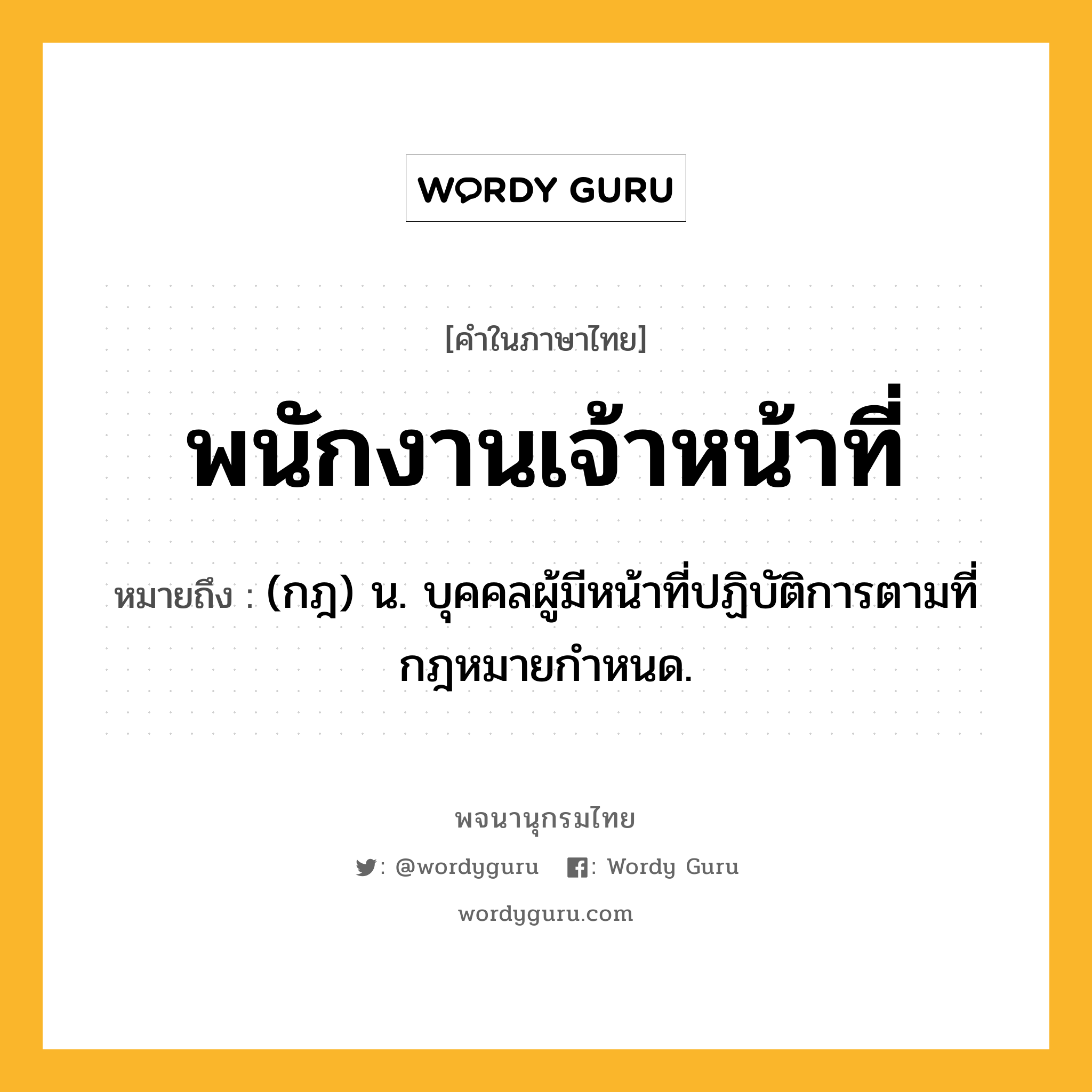 พนักงานเจ้าหน้าที่ ความหมาย หมายถึงอะไร?, คำในภาษาไทย พนักงานเจ้าหน้าที่ หมายถึง (กฎ) น. บุคคลผู้มีหน้าที่ปฏิบัติการตามที่กฎหมายกําหนด.