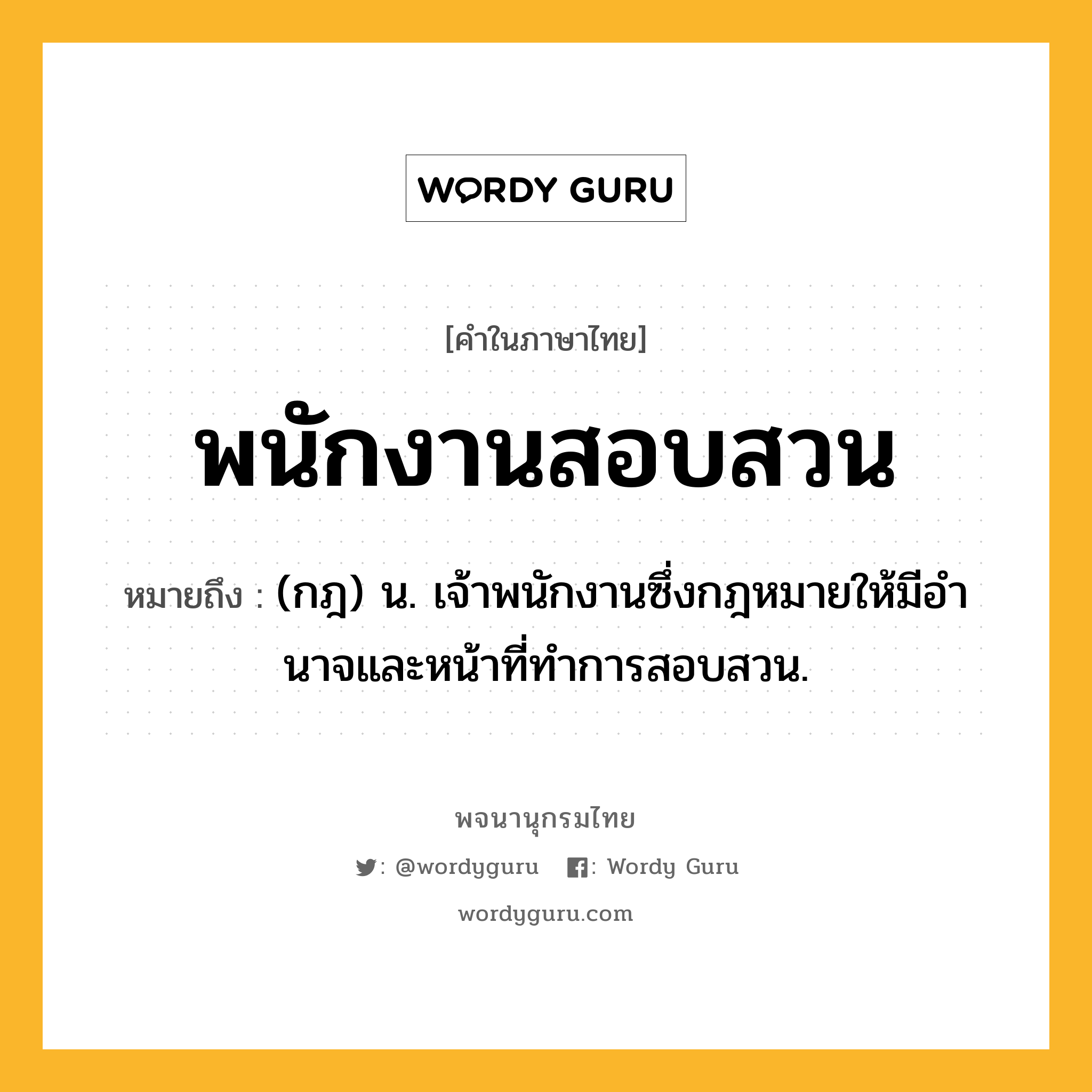 พนักงานสอบสวน ความหมาย หมายถึงอะไร?, คำในภาษาไทย พนักงานสอบสวน หมายถึง (กฎ) น. เจ้าพนักงานซึ่งกฎหมายให้มีอํานาจและหน้าที่ทําการสอบสวน.