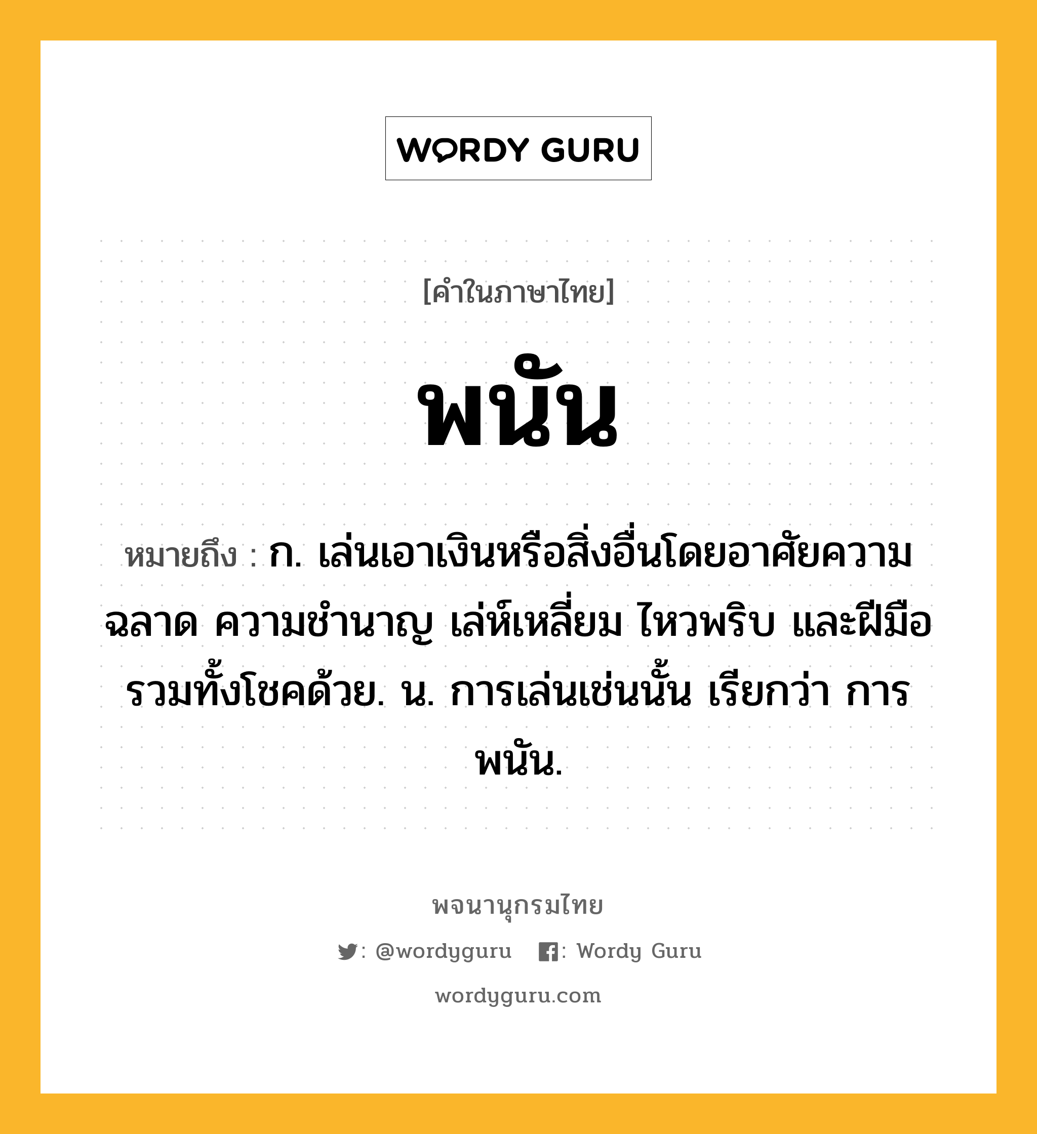 พนัน ความหมาย หมายถึงอะไร?, คำในภาษาไทย พนัน หมายถึง ก. เล่นเอาเงินหรือสิ่งอื่นโดยอาศัยความฉลาด ความชำนาญ เล่ห์เหลี่ยม ไหวพริบ และฝีมือ รวมทั้งโชคด้วย. น. การเล่นเช่นนั้น เรียกว่า การพนัน.