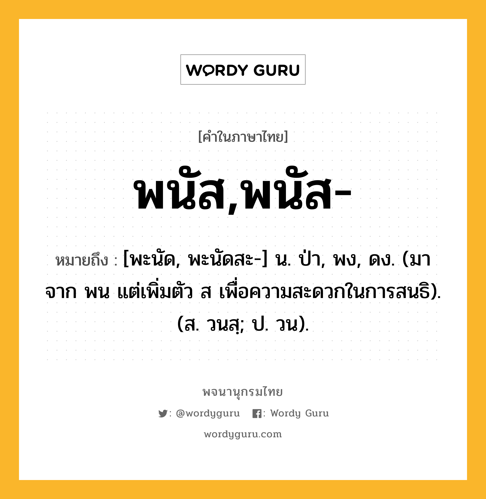 พนัส,พนัส- ความหมาย หมายถึงอะไร?, คำในภาษาไทย พนัส,พนัส- หมายถึง [พะนัด, พะนัดสะ-] น. ป่า, พง, ดง. (มาจาก พน แต่เพิ่มตัว ส เพื่อความสะดวกในการสนธิ). (ส. วนสฺ; ป. วน).