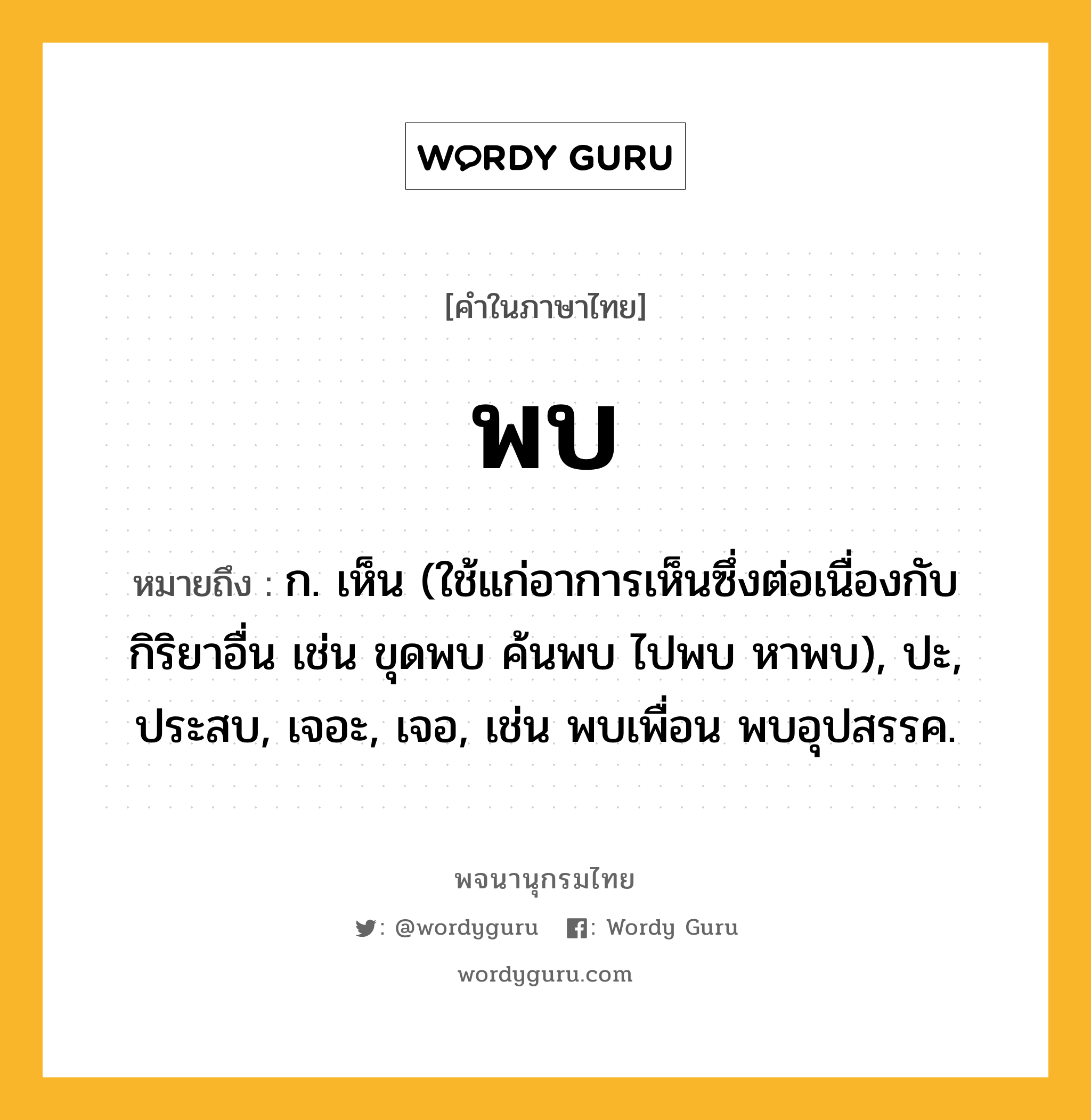 พบ ความหมาย หมายถึงอะไร?, คำในภาษาไทย พบ หมายถึง ก. เห็น (ใช้แก่อาการเห็นซึ่งต่อเนื่องกับกิริยาอื่น เช่น ขุดพบ ค้นพบ ไปพบ หาพบ), ปะ, ประสบ, เจอะ, เจอ, เช่น พบเพื่อน พบอุปสรรค.