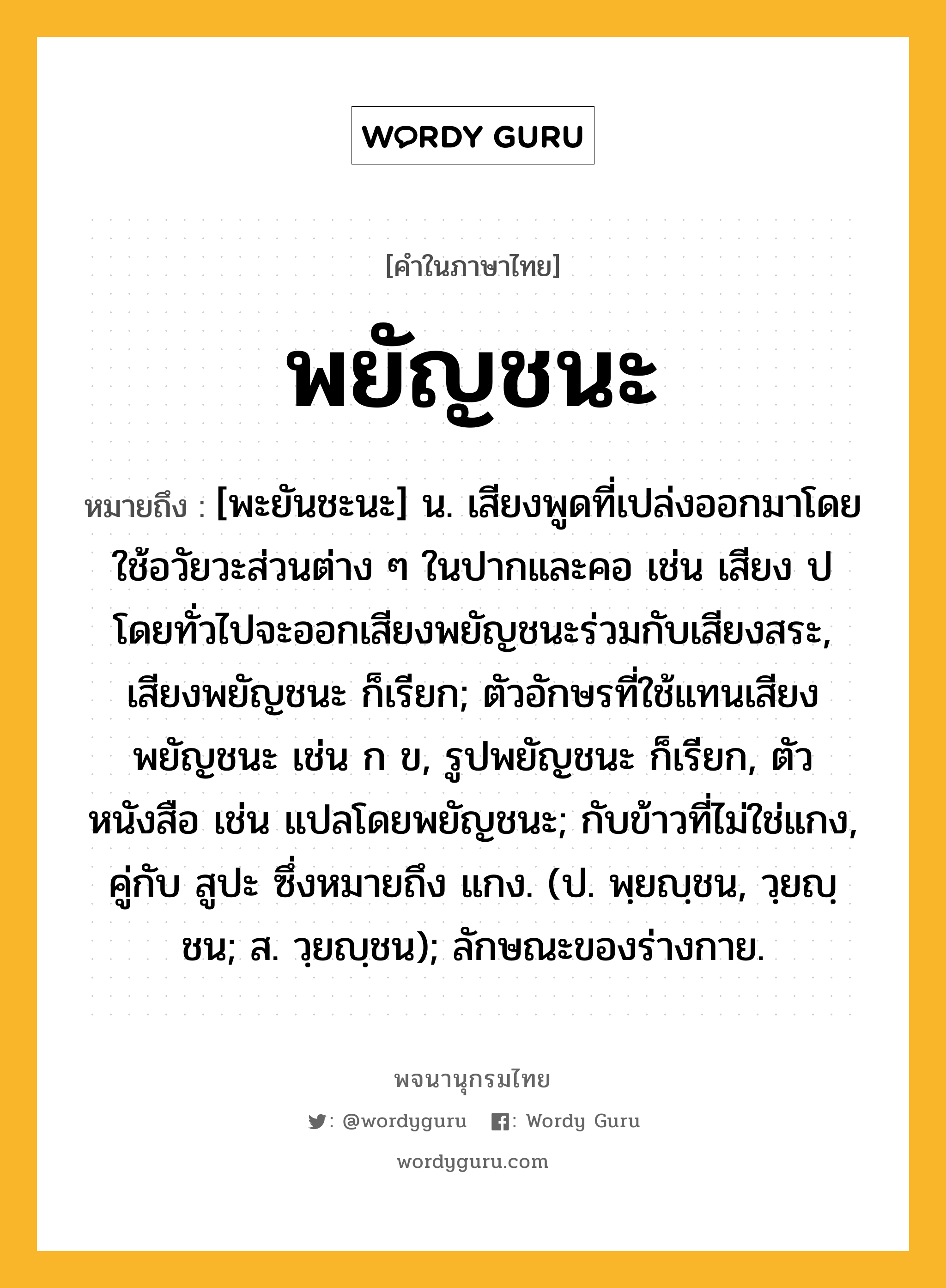 พยัญชนะ ความหมาย หมายถึงอะไร?, คำในภาษาไทย พยัญชนะ หมายถึง [พะยันชะนะ] น. เสียงพูดที่เปล่งออกมาโดยใช้อวัยวะส่วนต่าง ๆ ในปากและคอ เช่น เสียง ป โดยทั่วไปจะออกเสียงพยัญชนะร่วมกับเสียงสระ, เสียงพยัญชนะ ก็เรียก; ตัวอักษรที่ใช้แทนเสียงพยัญชนะ เช่น ก ข, รูปพยัญชนะ ก็เรียก, ตัวหนังสือ เช่น แปลโดยพยัญชนะ; กับข้าวที่ไม่ใช่แกง, คู่กับ สูปะ ซึ่งหมายถึง แกง. (ป. พฺยญฺชน, วฺยญฺชน; ส. วฺยญฺชน); ลักษณะของร่างกาย.