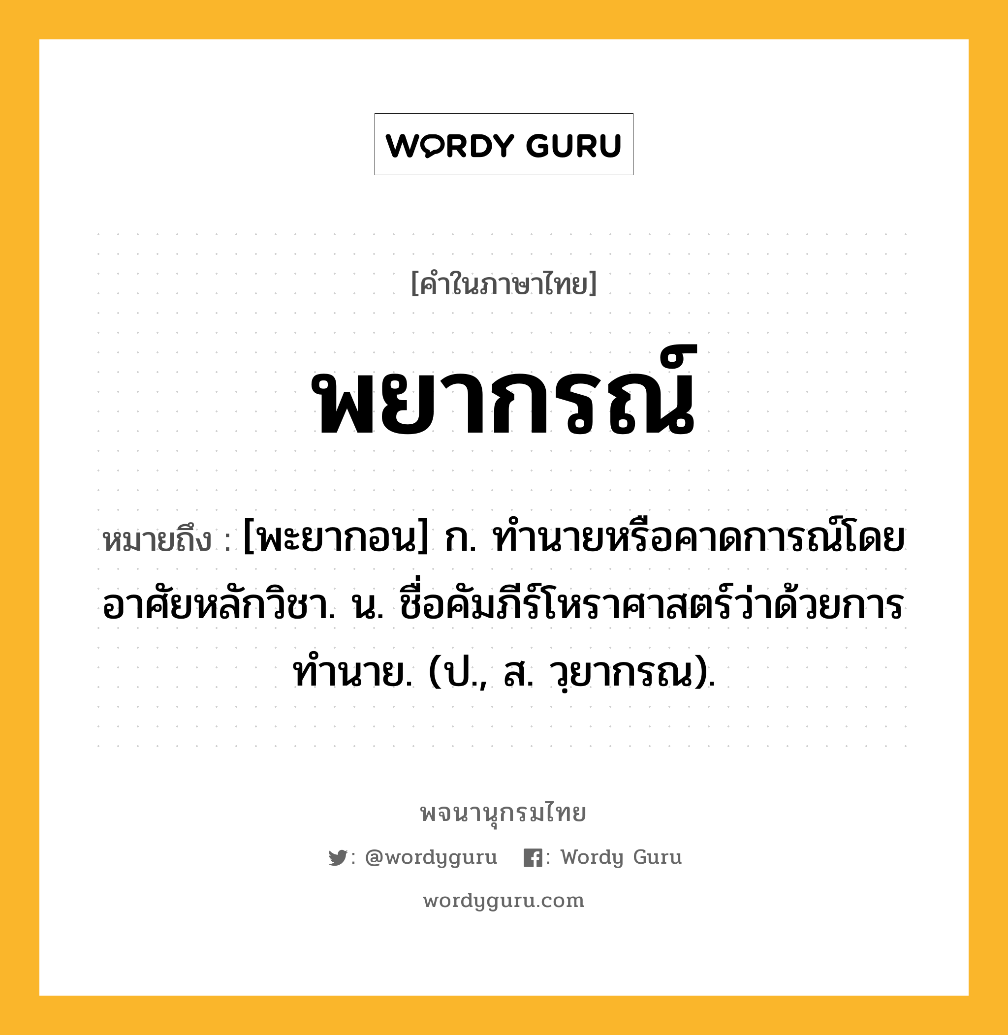 พยากรณ์ ความหมาย หมายถึงอะไร?, คำในภาษาไทย พยากรณ์ หมายถึง [พะยากอน] ก. ทํานายหรือคาดการณ์โดยอาศัยหลักวิชา. น. ชื่อคัมภีร์โหราศาสตร์ว่าด้วยการทํานาย. (ป., ส. วฺยากรณ).