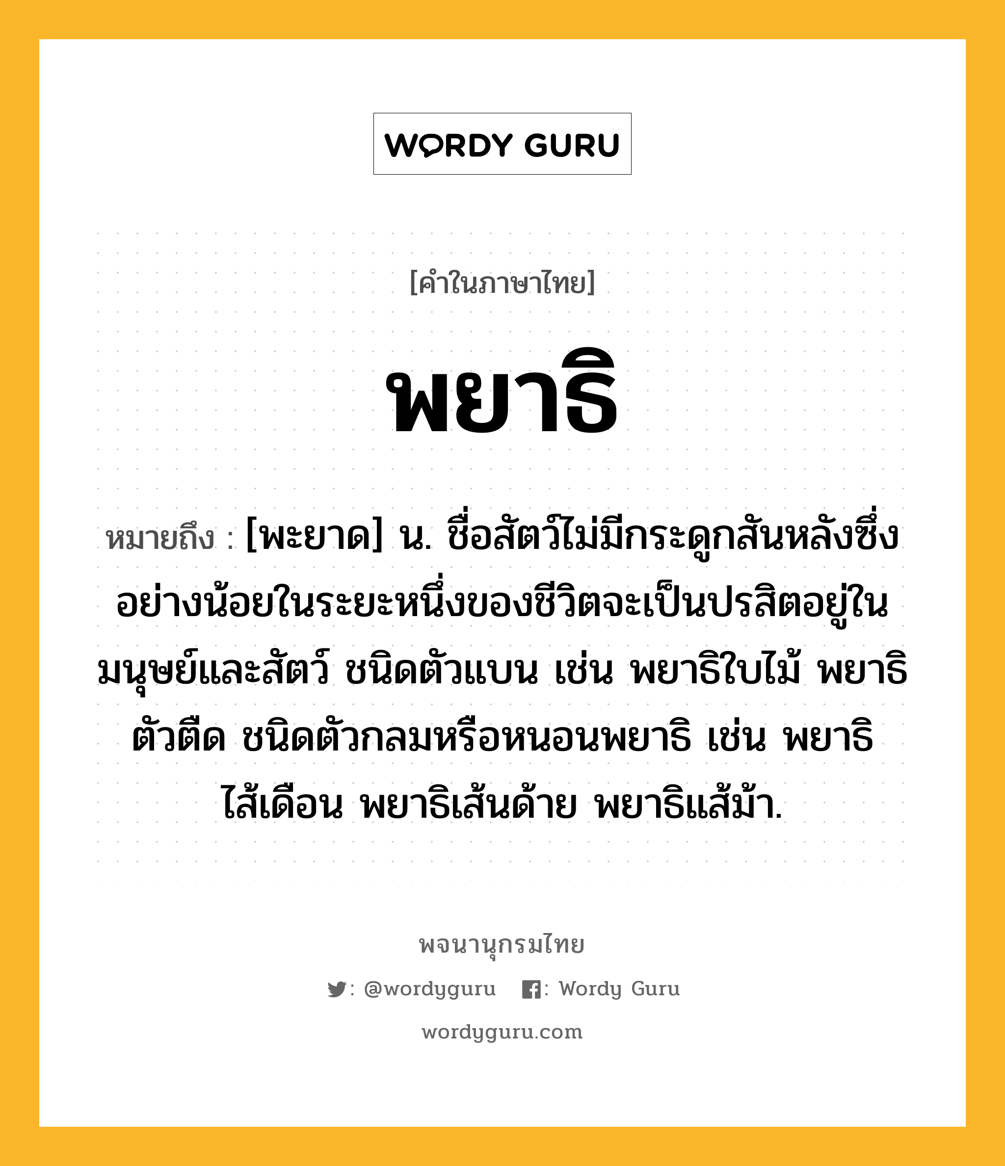 พยาธิ ความหมาย หมายถึงอะไร?, คำในภาษาไทย พยาธิ หมายถึง [พะยาด] น. ชื่อสัตว์ไม่มีกระดูกสันหลังซึ่งอย่างน้อยในระยะหนึ่งของชีวิตจะเป็นปรสิตอยู่ในมนุษย์และสัตว์ ชนิดตัวแบน เช่น พยาธิใบไม้ พยาธิตัวตืด ชนิดตัวกลมหรือหนอนพยาธิ เช่น พยาธิไส้เดือน พยาธิเส้นด้าย พยาธิแส้ม้า.