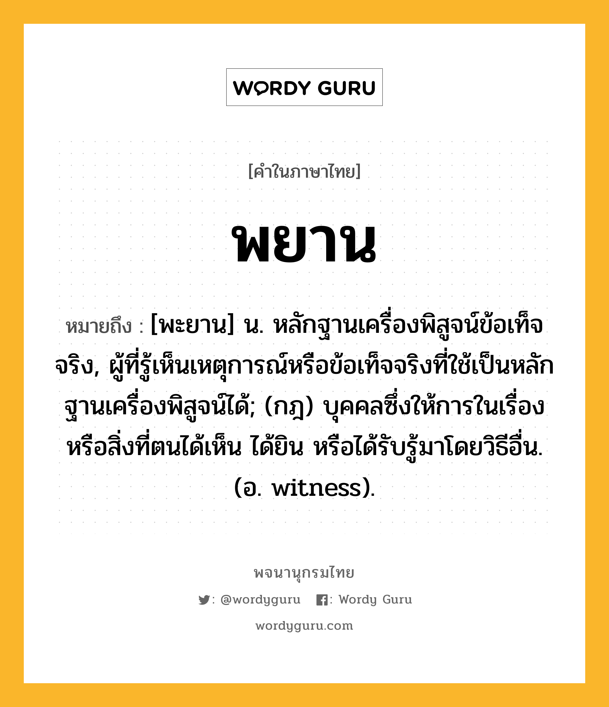 พยาน ความหมาย หมายถึงอะไร?, คำในภาษาไทย พยาน หมายถึง [พะยาน] น. หลักฐานเครื่องพิสูจน์ข้อเท็จจริง, ผู้ที่รู้เห็นเหตุการณ์หรือข้อเท็จจริงที่ใช้เป็นหลักฐานเครื่องพิสูจน์ได้; (กฎ) บุคคลซึ่งให้การในเรื่องหรือสิ่งที่ตนได้เห็น ได้ยิน หรือได้รับรู้มาโดยวิธีอื่น. (อ. witness).