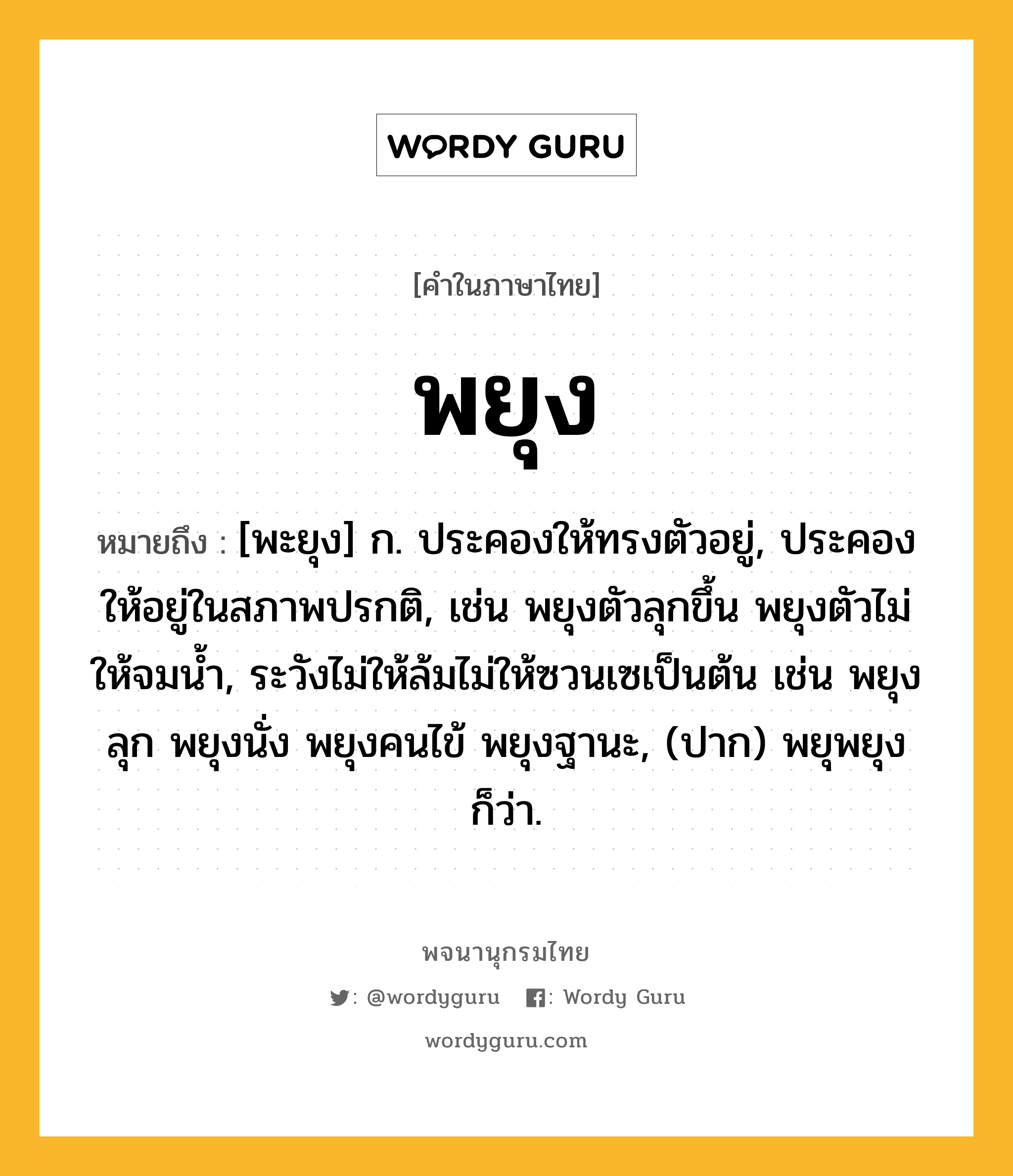 พยุง ความหมาย หมายถึงอะไร?, คำในภาษาไทย พยุง หมายถึง [พะยุง] ก. ประคองให้ทรงตัวอยู่, ประคองให้อยู่ในสภาพปรกติ, เช่น พยุงตัวลุกขึ้น พยุงตัวไม่ให้จมน้ำ, ระวังไม่ให้ล้มไม่ให้ซวนเซเป็นต้น เช่น พยุงลุก พยุงนั่ง พยุงคนไข้ พยุงฐานะ, (ปาก) พยุพยุง ก็ว่า.