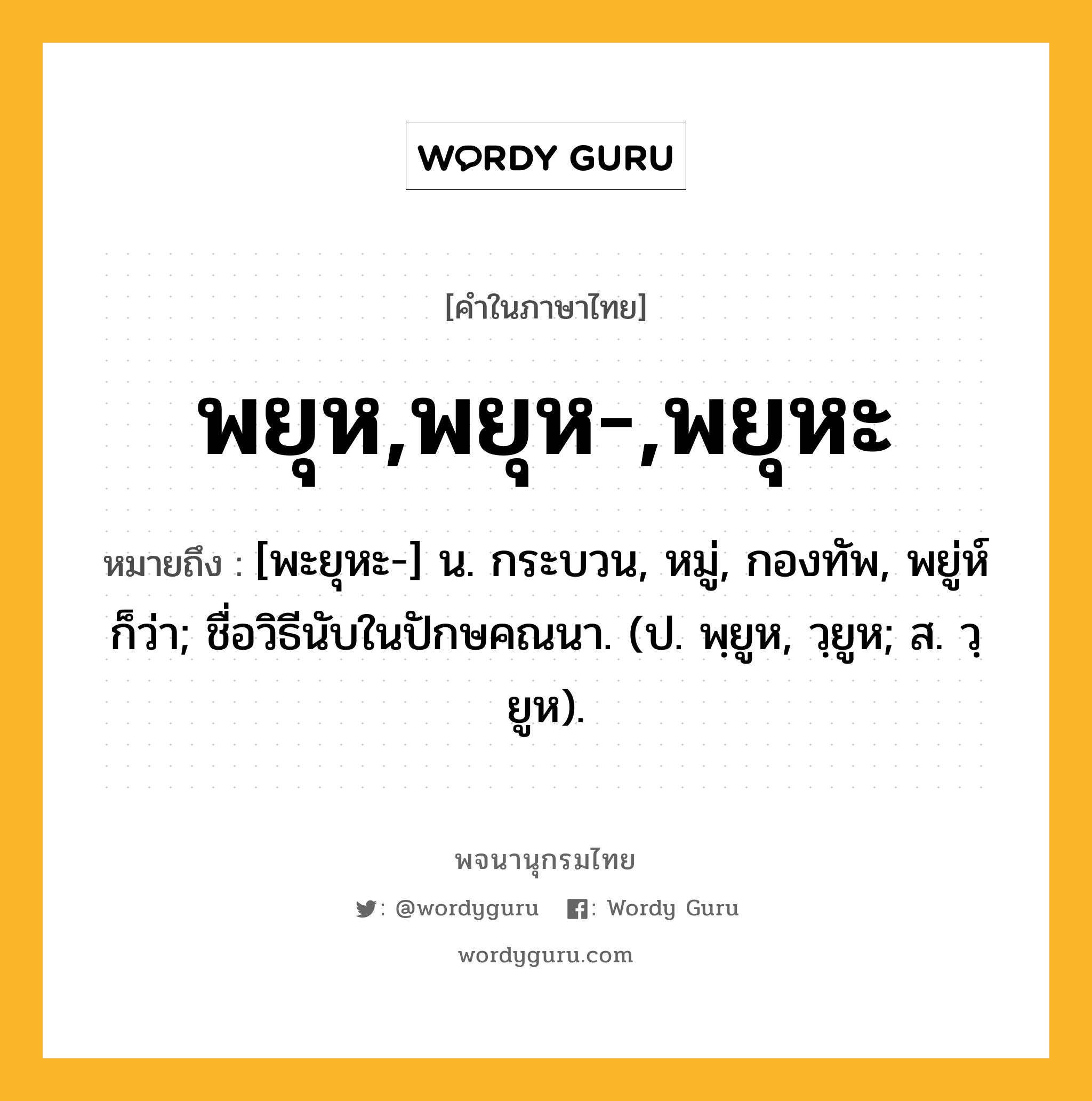 พยุห,พยุห-,พยุหะ ความหมาย หมายถึงอะไร?, คำในภาษาไทย พยุห,พยุห-,พยุหะ หมายถึง [พะยุหะ-] น. กระบวน, หมู่, กองทัพ, พยู่ห์ ก็ว่า; ชื่อวิธีนับในปักษคณนา. (ป. พฺยูห, วฺยูห; ส. วฺยูห).