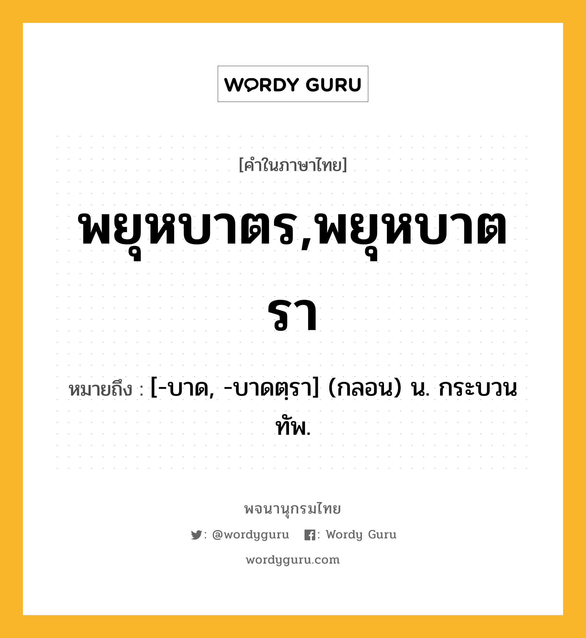 พยุหบาตร,พยุหบาตรา ความหมาย หมายถึงอะไร?, คำในภาษาไทย พยุหบาตร,พยุหบาตรา หมายถึง [-บาด, -บาดตฺรา] (กลอน) น. กระบวนทัพ.