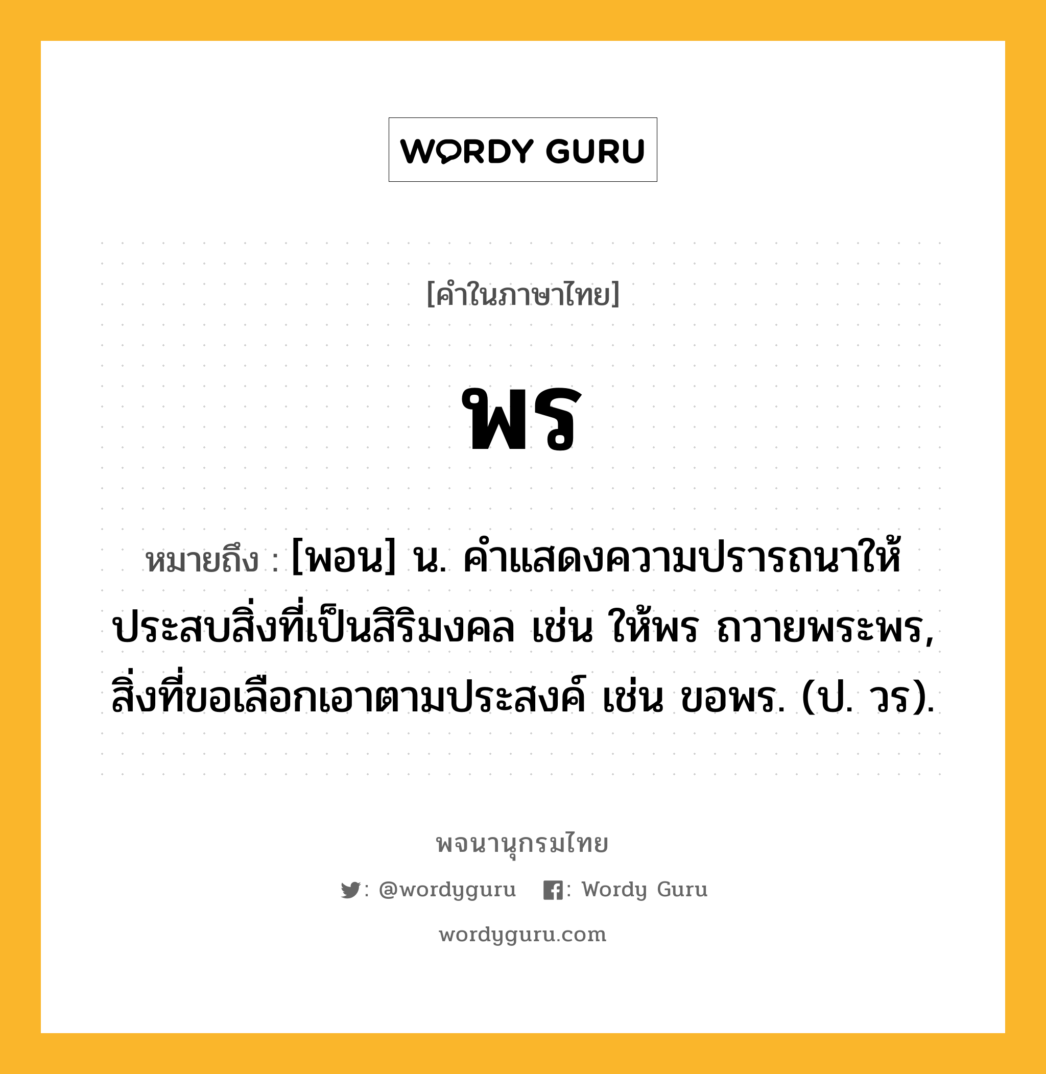 พร ความหมาย หมายถึงอะไร?, คำในภาษาไทย พร หมายถึง [พอน] น. คําแสดงความปรารถนาให้ประสบสิ่งที่เป็นสิริมงคล เช่น ให้พร ถวายพระพร, สิ่งที่ขอเลือกเอาตามประสงค์ เช่น ขอพร. (ป. วร).