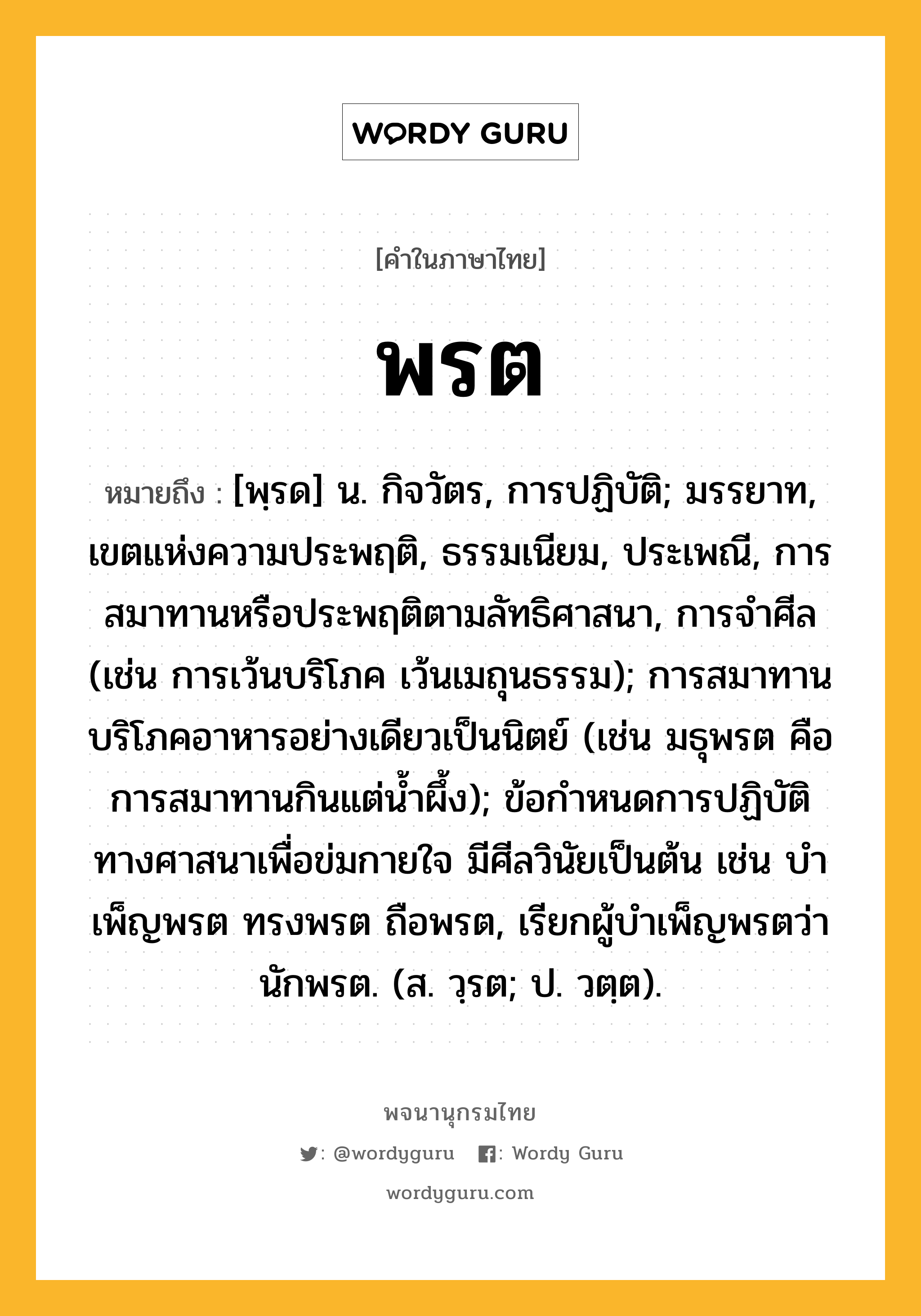 พรต ความหมาย หมายถึงอะไร?, คำในภาษาไทย พรต หมายถึง [พฺรด] น. กิจวัตร, การปฏิบัติ; มรรยาท, เขตแห่งความประพฤติ, ธรรมเนียม, ประเพณี, การสมาทานหรือประพฤติตามลัทธิศาสนา, การจําศีล (เช่น การเว้นบริโภค เว้นเมถุนธรรม); การสมาทานบริโภคอาหารอย่างเดียวเป็นนิตย์ (เช่น มธุพรต คือ การสมาทานกินแต่นํ้าผึ้ง); ข้อกําหนดการปฏิบัติทางศาสนาเพื่อข่มกายใจ มีศีลวินัยเป็นต้น เช่น บําเพ็ญพรต ทรงพรต ถือพรต, เรียกผู้บําเพ็ญพรตว่า นักพรต. (ส. วฺรต; ป. วตฺต).