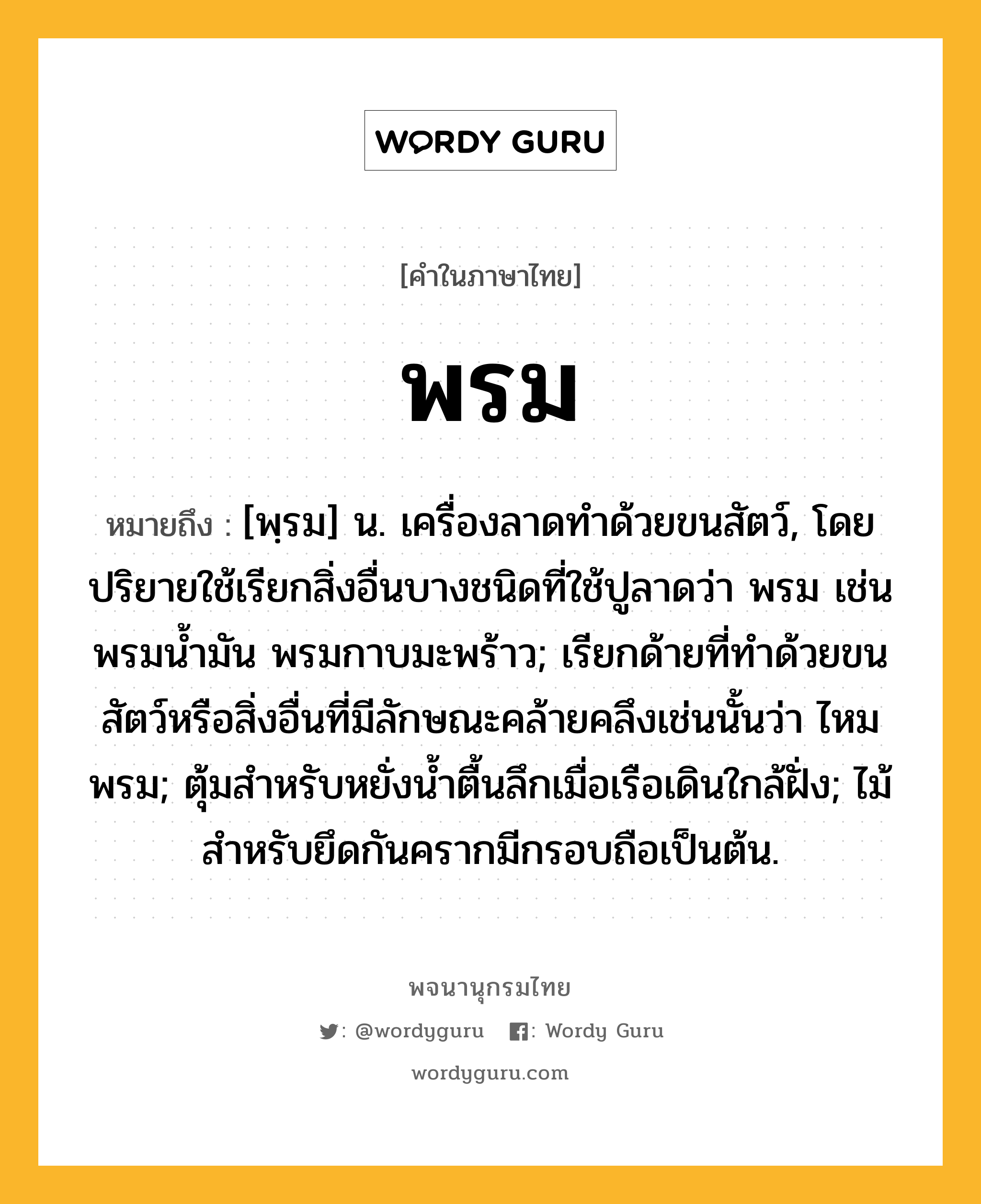 พรม ความหมาย หมายถึงอะไร?, คำในภาษาไทย พรม หมายถึง [พฺรม] น. เครื่องลาดทําด้วยขนสัตว์, โดยปริยายใช้เรียกสิ่งอื่นบางชนิดที่ใช้ปูลาดว่า พรม เช่น พรมนํ้ามัน พรมกาบมะพร้าว; เรียกด้ายที่ทําด้วยขนสัตว์หรือสิ่งอื่นที่มีลักษณะคล้ายคลึงเช่นนั้นว่า ไหมพรม; ตุ้มสําหรับหยั่งนํ้าตื้นลึกเมื่อเรือเดินใกล้ฝั่ง; ไม้สําหรับยึดกันครากมีกรอบถือเป็นต้น.