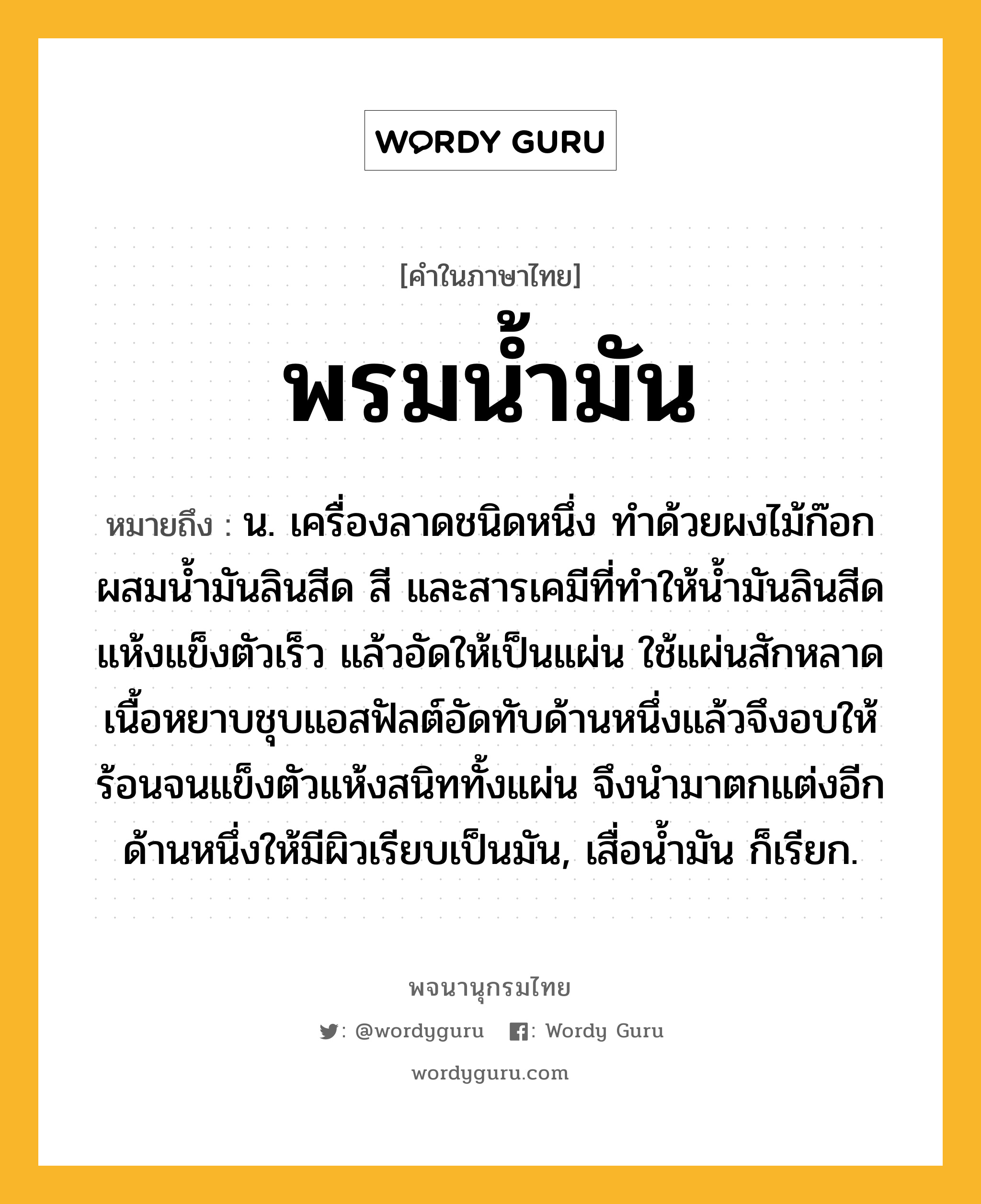 พรมน้ำมัน ความหมาย หมายถึงอะไร?, คำในภาษาไทย พรมน้ำมัน หมายถึง น. เครื่องลาดชนิดหนึ่ง ทําด้วยผงไม้ก๊อกผสมนํ้ามันลินสีด สี และสารเคมีที่ทําให้นํ้ามันลินสีดแห้งแข็งตัวเร็ว แล้วอัดให้เป็นแผ่น ใช้แผ่นสักหลาดเนื้อหยาบชุบแอสฟัลต์อัดทับด้านหนึ่งแล้วจึงอบให้ร้อนจนแข็งตัวแห้งสนิททั้งแผ่น จึงนํามาตกแต่งอีกด้านหนึ่งให้มีผิวเรียบเป็นมัน, เสื่อนํ้ามัน ก็เรียก.