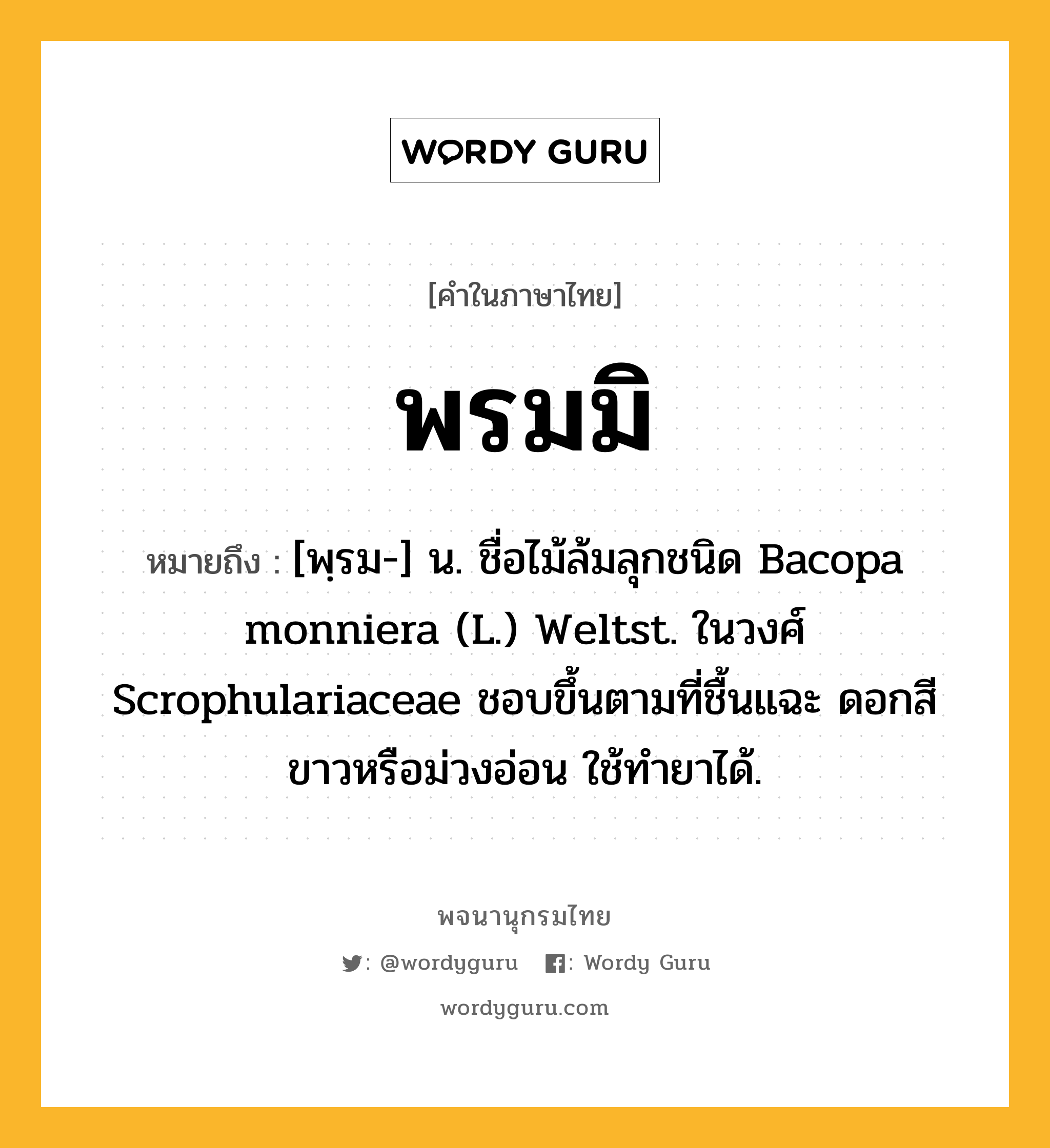 พรมมิ ความหมาย หมายถึงอะไร?, คำในภาษาไทย พรมมิ หมายถึง [พฺรม-] น. ชื่อไม้ล้มลุกชนิด Bacopa monniera (L.) Weltst. ในวงศ์ Scrophulariaceae ชอบขึ้นตามที่ชื้นแฉะ ดอกสีขาวหรือม่วงอ่อน ใช้ทํายาได้.