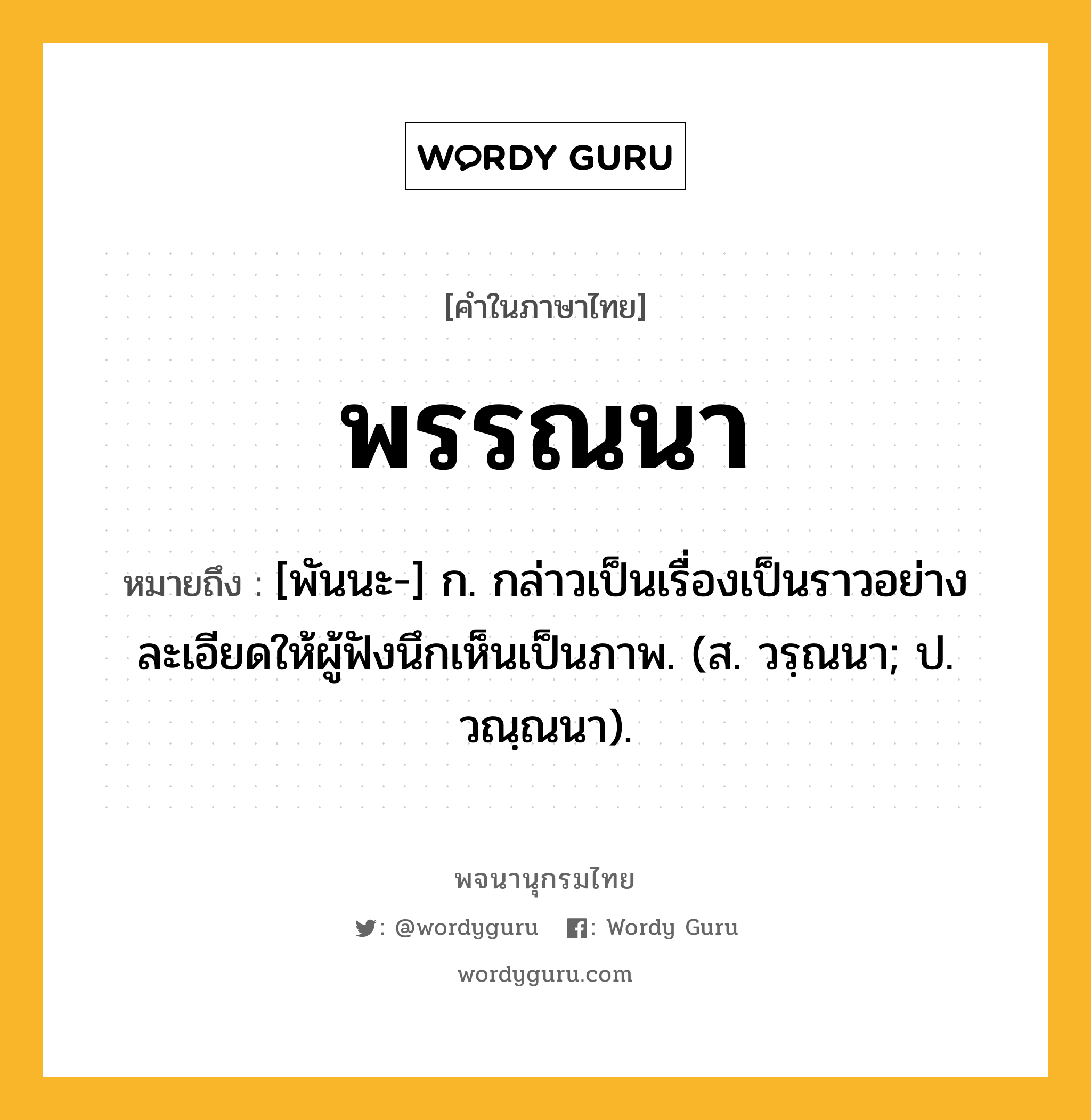 พรรณนา ความหมาย หมายถึงอะไร?, คำในภาษาไทย พรรณนา หมายถึง [พันนะ-] ก. กล่าวเป็นเรื่องเป็นราวอย่างละเอียดให้ผู้ฟังนึกเห็นเป็นภาพ. (ส. วรฺณนา; ป. วณฺณนา).