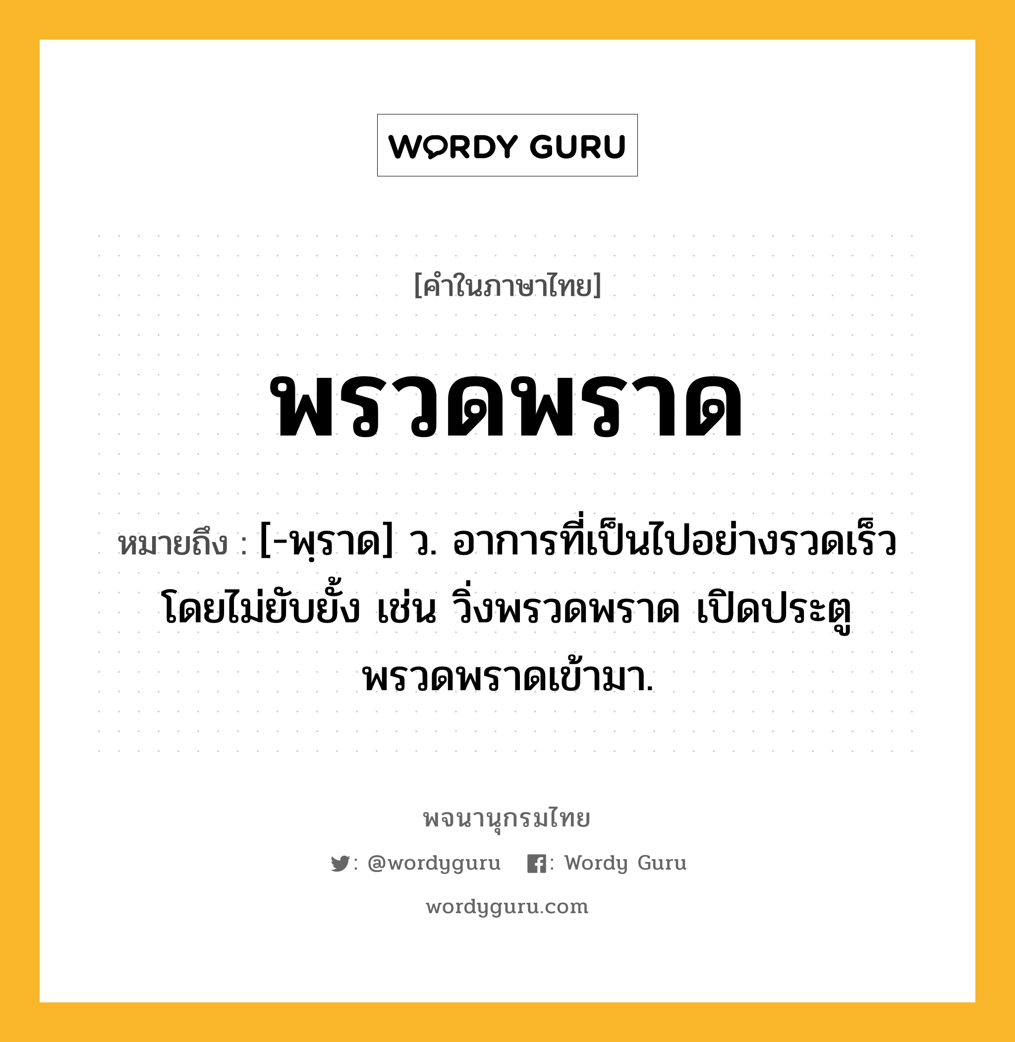 พรวดพราด ความหมาย หมายถึงอะไร?, คำในภาษาไทย พรวดพราด หมายถึง [-พฺราด] ว. อาการที่เป็นไปอย่างรวดเร็วโดยไม่ยับยั้ง เช่น วิ่งพรวดพราด เปิดประตูพรวดพราดเข้ามา.