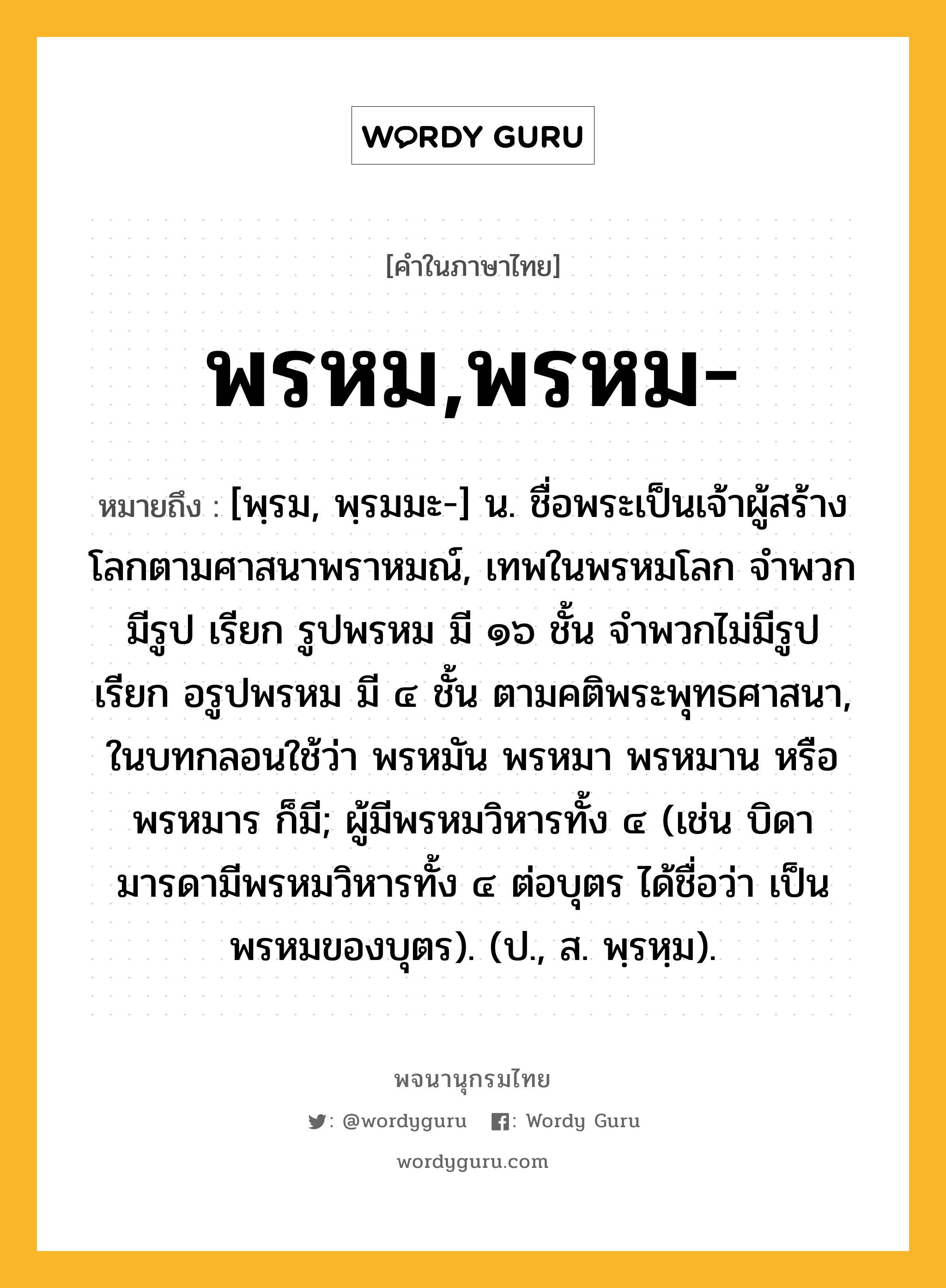 พรหม,พรหม- ความหมาย หมายถึงอะไร?, คำในภาษาไทย พรหม,พรหม- หมายถึง [พฺรม, พฺรมมะ-] น. ชื่อพระเป็นเจ้าผู้สร้างโลกตามศาสนาพราหมณ์, เทพในพรหมโลก จําพวกมีรูป เรียก รูปพรหม มี ๑๖ ชั้น จําพวกไม่มีรูป เรียก อรูปพรหม มี ๔ ชั้น ตามคติพระพุทธศาสนา, ในบทกลอนใช้ว่า พรหมัน พรหมา พรหมาน หรือ พรหมาร ก็มี; ผู้มีพรหมวิหารทั้ง ๔ (เช่น บิดามารดามีพรหมวิหารทั้ง ๔ ต่อบุตร ได้ชื่อว่า เป็นพรหมของบุตร). (ป., ส. พฺรหฺม).