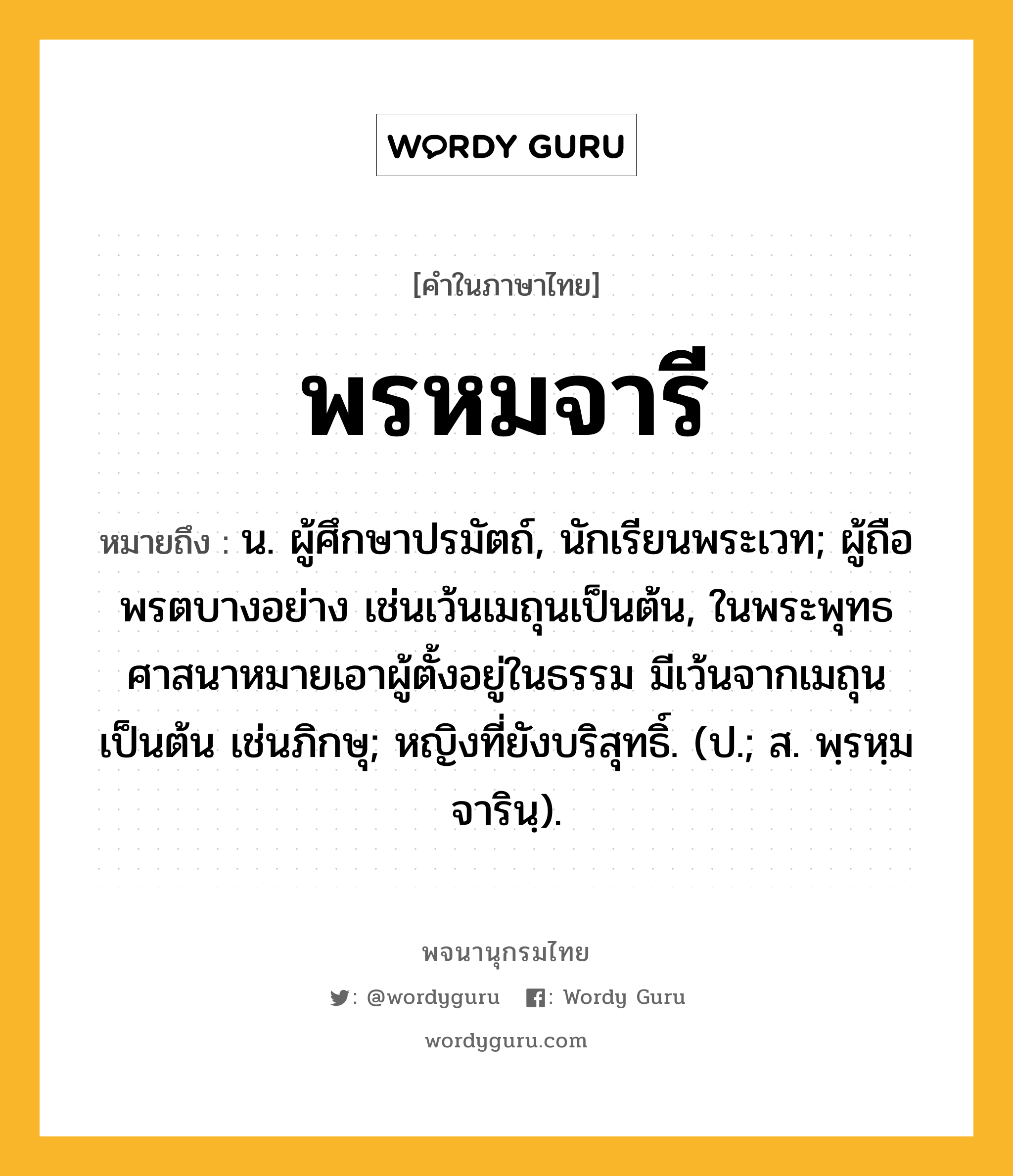 พรหมจารี ความหมาย หมายถึงอะไร?, คำในภาษาไทย พรหมจารี หมายถึง น. ผู้ศึกษาปรมัตถ์, นักเรียนพระเวท; ผู้ถือพรตบางอย่าง เช่นเว้นเมถุนเป็นต้น, ในพระพุทธศาสนาหมายเอาผู้ตั้งอยู่ในธรรม มีเว้นจากเมถุนเป็นต้น เช่นภิกษุ; หญิงที่ยังบริสุทธิ์. (ป.; ส. พฺรหฺมจารินฺ).