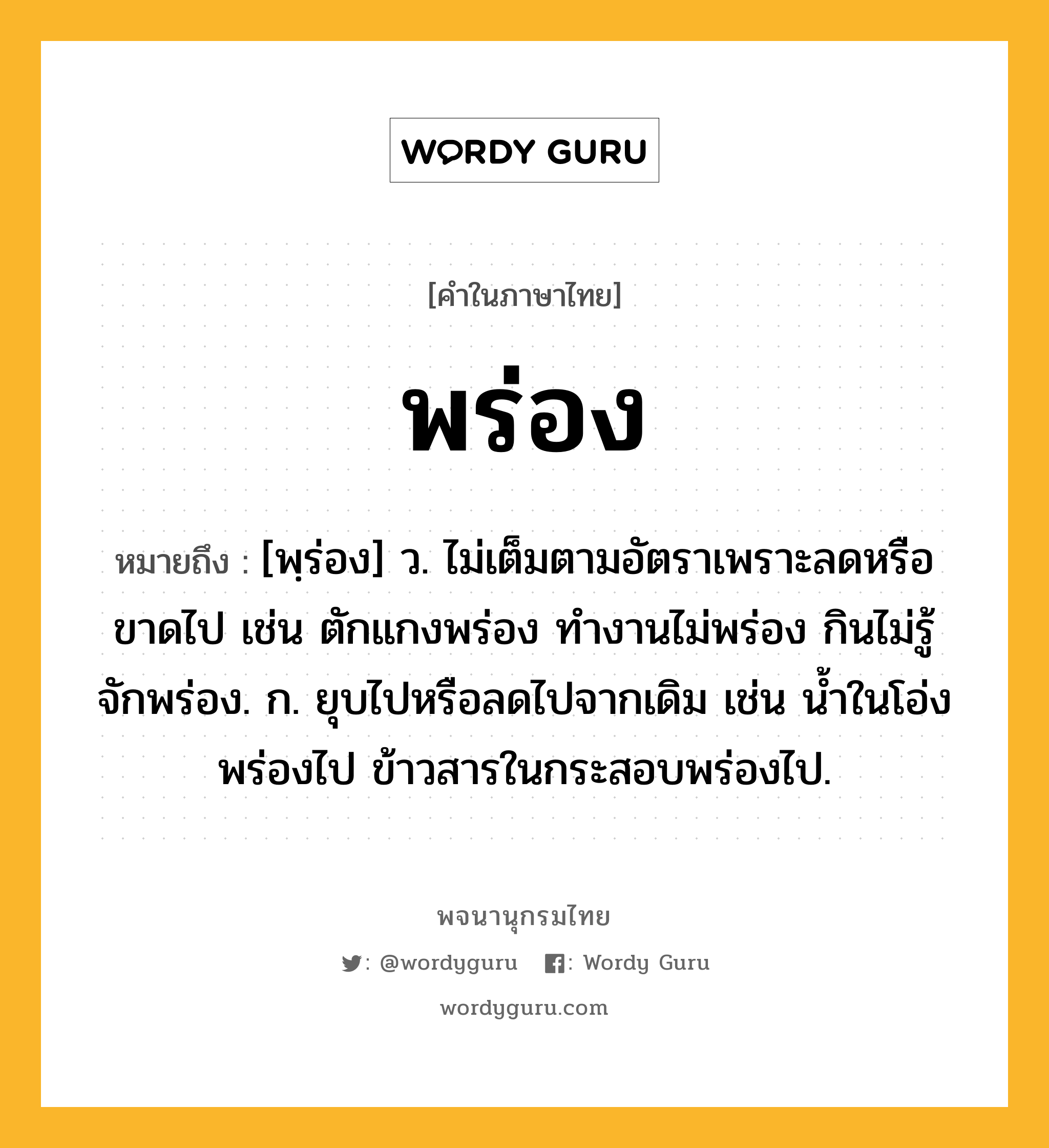 พร่อง ความหมาย หมายถึงอะไร?, คำในภาษาไทย พร่อง หมายถึง [พฺร่อง] ว. ไม่เต็มตามอัตราเพราะลดหรือขาดไป เช่น ตักแกงพร่อง ทำงานไม่พร่อง กินไม่รู้จักพร่อง. ก. ยุบไปหรือลดไปจากเดิม เช่น น้ำในโอ่งพร่องไป ข้าวสารในกระสอบพร่องไป.