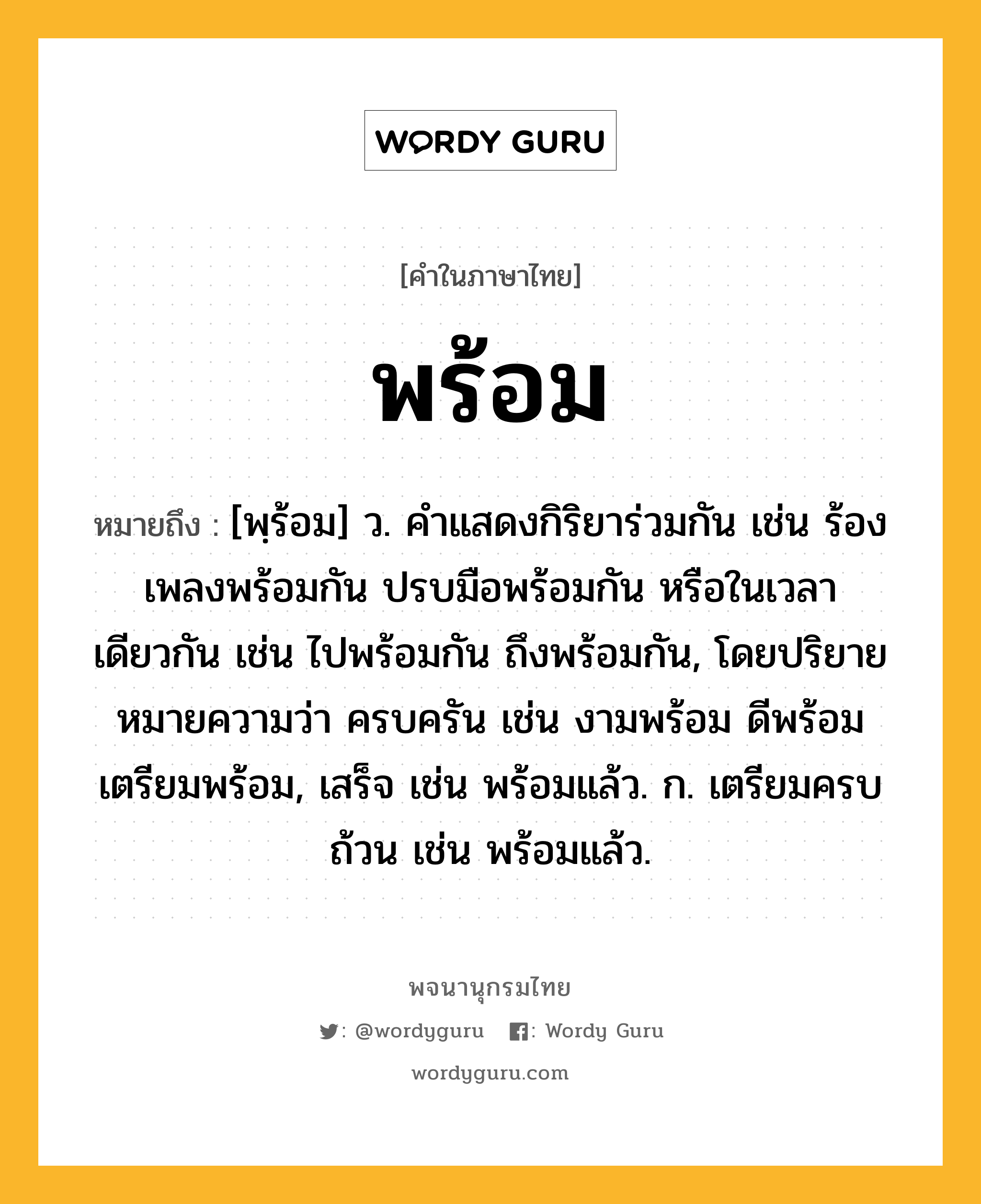 พร้อม ความหมาย หมายถึงอะไร?, คำในภาษาไทย พร้อม หมายถึง [พฺร้อม] ว. คําแสดงกิริยาร่วมกัน เช่น ร้องเพลงพร้อมกัน ปรบมือพร้อมกัน หรือในเวลาเดียวกัน เช่น ไปพร้อมกัน ถึงพร้อมกัน, โดยปริยายหมายความว่า ครบครัน เช่น งามพร้อม ดีพร้อม เตรียมพร้อม, เสร็จ เช่น พร้อมแล้ว. ก. เตรียมครบถ้วน เช่น พร้อมแล้ว.