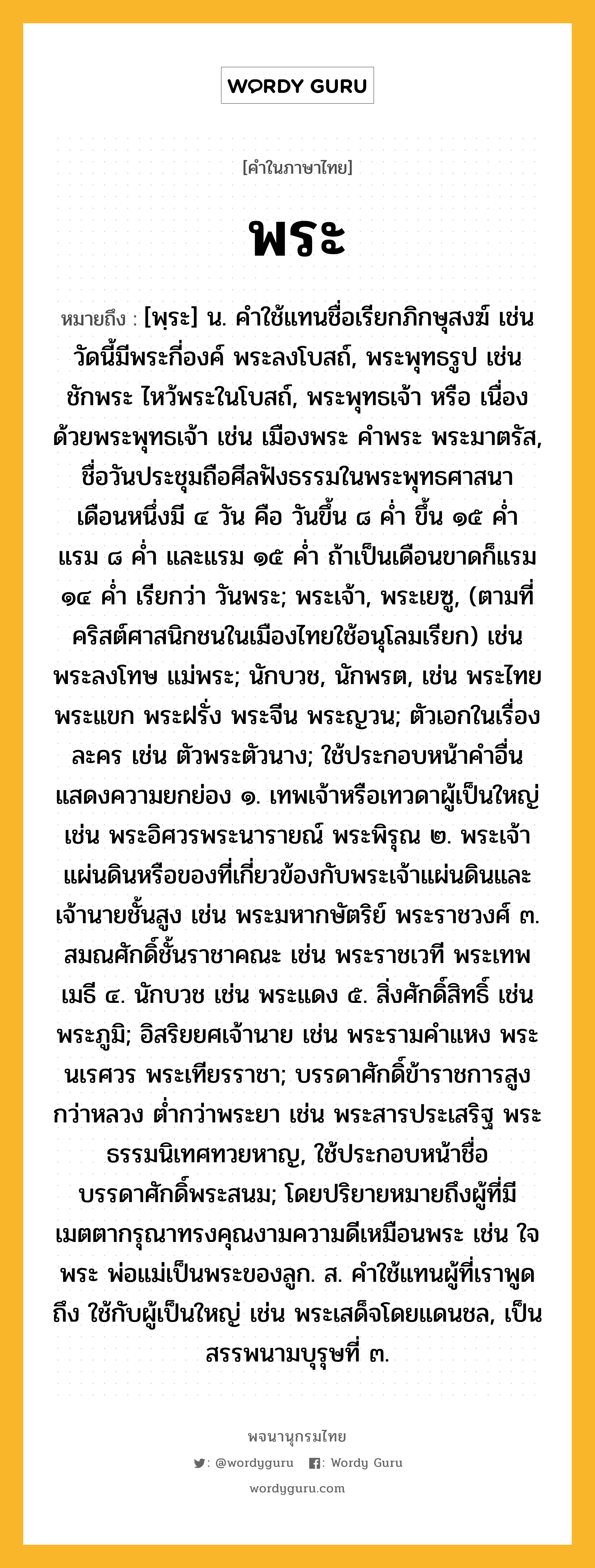 พระ ความหมาย หมายถึงอะไร?, คำในภาษาไทย พระ หมายถึง [พฺระ] น. คำใช้แทนชื่อเรียกภิกษุสงฆ์ เช่น วัดนี้มีพระกี่องค์ พระลงโบสถ์, พระพุทธรูป เช่น ชักพระ ไหว้พระในโบสถ์, พระพุทธเจ้า หรือ เนื่องด้วยพระพุทธเจ้า เช่น เมืองพระ คําพระ พระมาตรัส, ชื่อวันประชุมถือศีลฟังธรรมในพระพุทธศาสนา เดือนหนึ่งมี ๔ วัน คือ วันขึ้น ๘ ค่ำ ขึ้น ๑๕ ค่ำ แรม ๘ ค่ำ และแรม ๑๕ ค่ำ ถ้าเป็นเดือนขาดก็แรม ๑๔ ค่ำ เรียกว่า วันพระ; พระเจ้า, พระเยซู, (ตามที่คริสต์ศาสนิกชนในเมืองไทยใช้อนุโลมเรียก) เช่น พระลงโทษ แม่พระ; นักบวช, นักพรต, เช่น พระไทยพระแขก พระฝรั่ง พระจีน พระญวน; ตัวเอกในเรื่องละคร เช่น ตัวพระตัวนาง; ใช้ประกอบหน้าคําอื่นแสดงความยกย่อง ๑. เทพเจ้าหรือเทวดาผู้เป็นใหญ่ เช่น พระอิศวรพระนารายณ์ พระพิรุณ ๒. พระเจ้าแผ่นดินหรือของที่เกี่ยวข้องกับพระเจ้าแผ่นดินและเจ้านายชั้นสูง เช่น พระมหากษัตริย์ พระราชวงศ์ ๓. สมณศักดิ์ชั้นราชาคณะ เช่น พระราชเวที พระเทพเมธี ๔. นักบวช เช่น พระแดง ๕. สิ่งศักดิ์สิทธิ์ เช่น พระภูมิ; อิสริยยศเจ้านาย เช่น พระรามคําแหง พระนเรศวร พระเทียรราชา; บรรดาศักดิ์ข้าราชการสูงกว่าหลวง ต่ำกว่าพระยา เช่น พระสารประเสริฐ พระธรรมนิเทศทวยหาญ, ใช้ประกอบหน้าชื่อบรรดาศักดิ์พระสนม; โดยปริยายหมายถึงผู้ที่มีเมตตากรุณาทรงคุณงามความดีเหมือนพระ เช่น ใจพระ พ่อแม่เป็นพระของลูก. ส. คําใช้แทนผู้ที่เราพูดถึง ใช้กับผู้เป็นใหญ่ เช่น พระเสด็จโดยแดนชล, เป็นสรรพนามบุรุษที่ ๓.