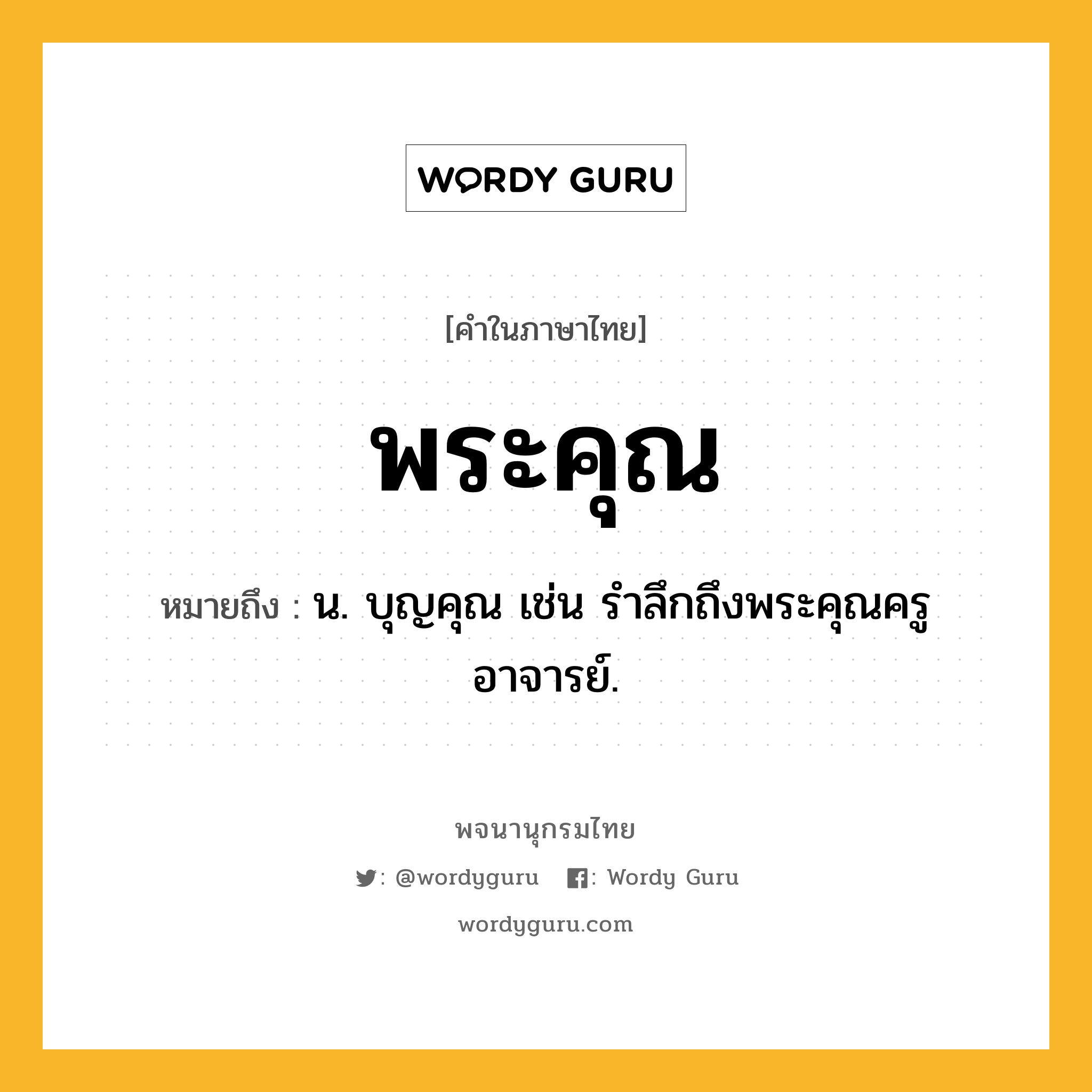 พระคุณ ความหมาย หมายถึงอะไร?, คำในภาษาไทย พระคุณ หมายถึง น. บุญคุณ เช่น รำลึกถึงพระคุณครูอาจารย์.