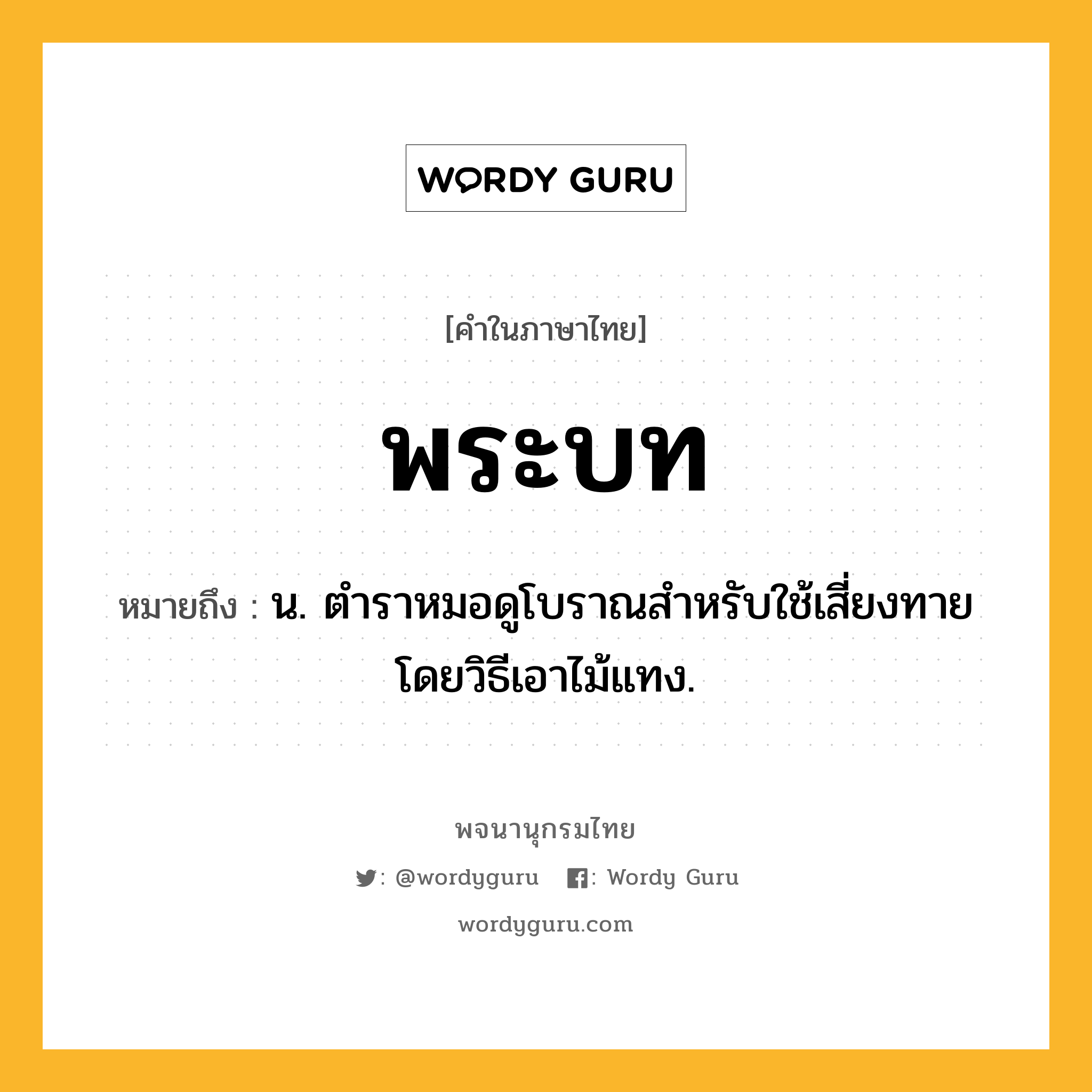 พระบท ความหมาย หมายถึงอะไร?, คำในภาษาไทย พระบท หมายถึง น. ตําราหมอดูโบราณสําหรับใช้เสี่ยงทายโดยวิธีเอาไม้แทง.