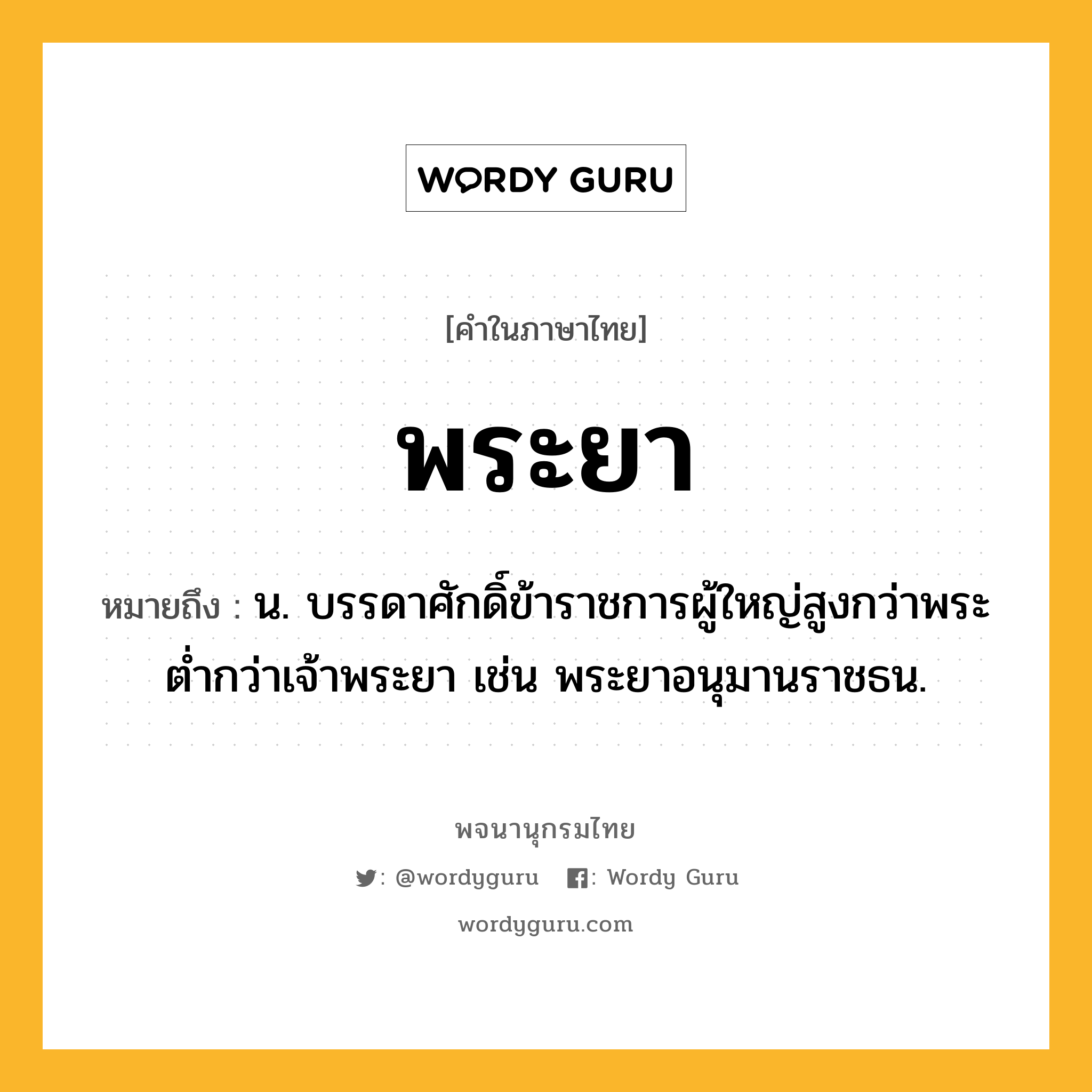 พระยา ความหมาย หมายถึงอะไร?, คำในภาษาไทย พระยา หมายถึง น. บรรดาศักดิ์ข้าราชการผู้ใหญ่สูงกว่าพระ ตํ่ากว่าเจ้าพระยา เช่น พระยาอนุมานราชธน.