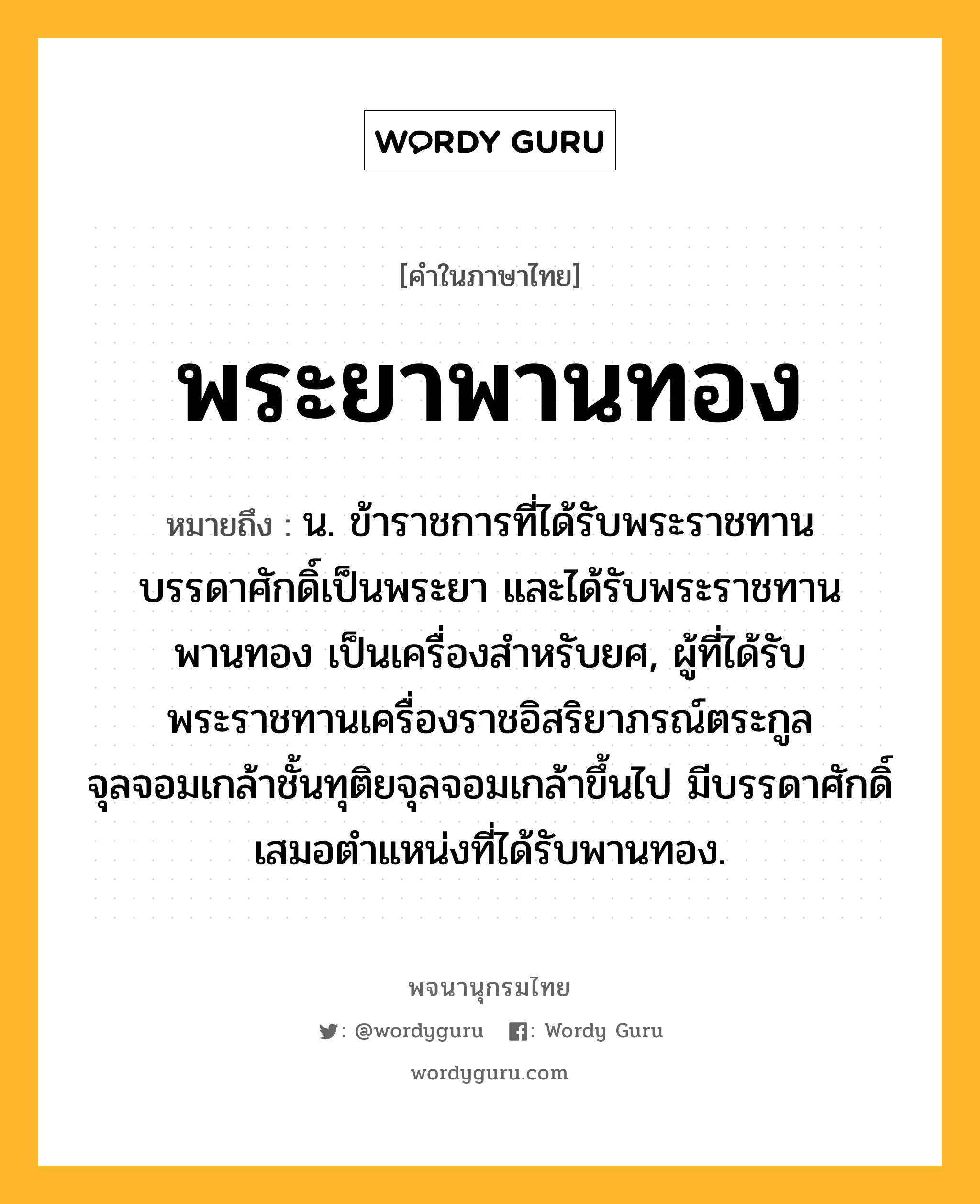 พระยาพานทอง ความหมาย หมายถึงอะไร?, คำในภาษาไทย พระยาพานทอง หมายถึง น. ข้าราชการที่ได้รับพระราชทานบรรดาศักดิ์เป็นพระยา และได้รับพระราชทานพานทอง เป็นเครื่องสำหรับยศ, ผู้ที่ได้รับพระราชทานเครื่องราชอิสริยาภรณ์ตระกูลจุลจอมเกล้าชั้นทุติยจุลจอมเกล้าขึ้นไป มีบรรดาศักดิ์เสมอตำแหน่งที่ได้รับพานทอง.