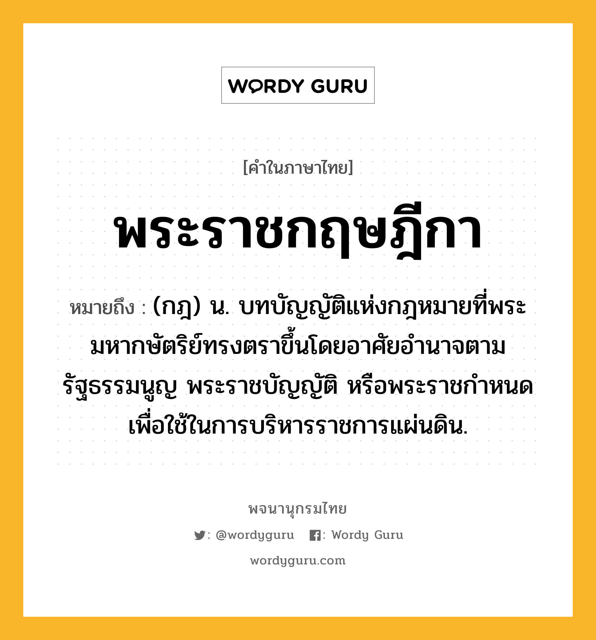 พระราชกฤษฎีกา ความหมาย หมายถึงอะไร?, คำในภาษาไทย พระราชกฤษฎีกา หมายถึง (กฎ) น. บทบัญญัติแห่งกฎหมายที่พระมหากษัตริย์ทรงตราขึ้นโดยอาศัยอํานาจตามรัฐธรรมนูญ พระราชบัญญัติ หรือพระราชกําหนด เพื่อใช้ในการบริหารราชการแผ่นดิน.