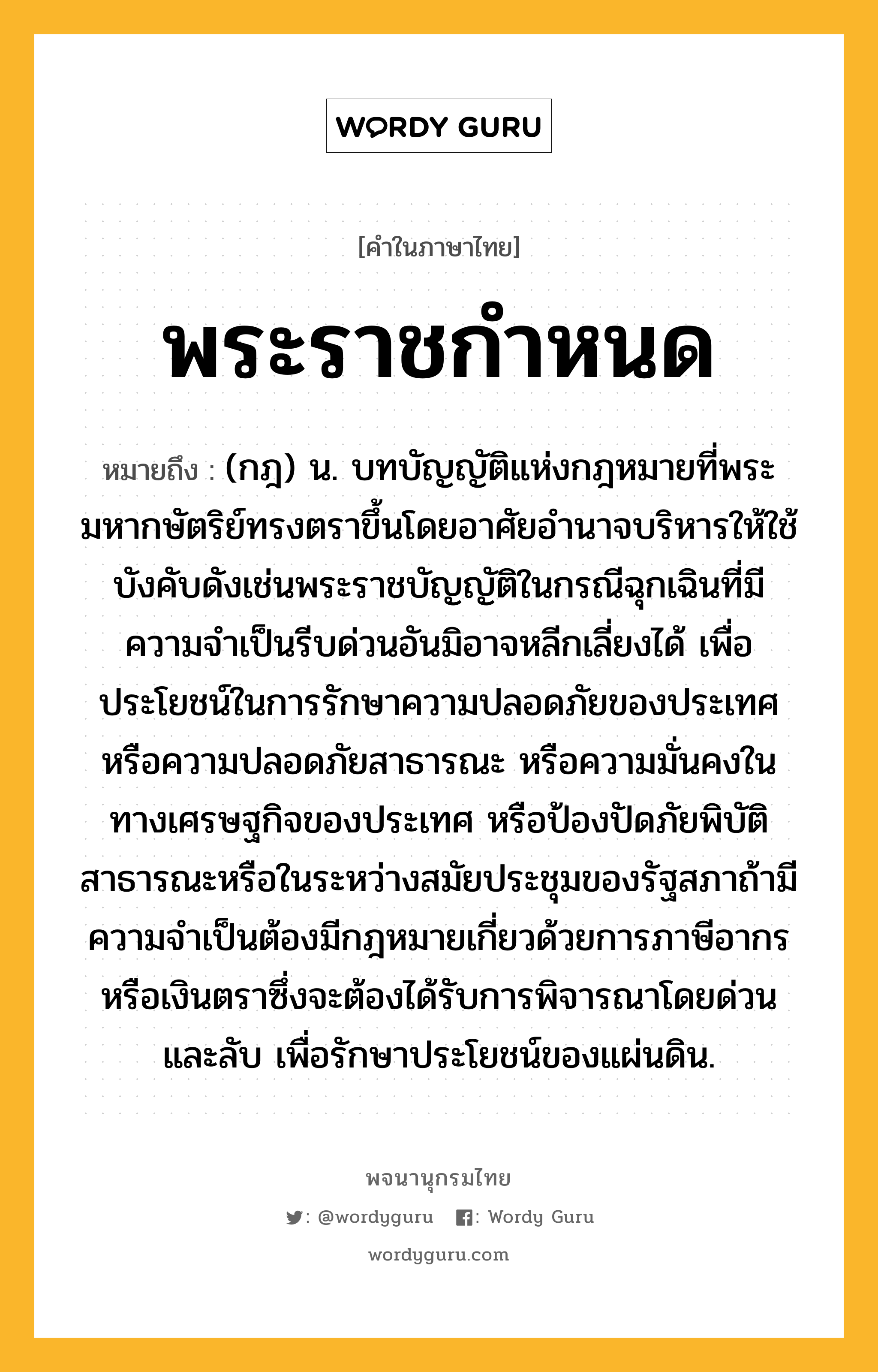 พระราชกำหนด ความหมาย หมายถึงอะไร?, คำในภาษาไทย พระราชกำหนด หมายถึง (กฎ) น. บทบัญญัติแห่งกฎหมายที่พระมหากษัตริย์ทรงตราขึ้นโดยอาศัยอํานาจบริหารให้ใช้บังคับดังเช่นพระราชบัญญัติในกรณีฉุกเฉินที่มีความจําเป็นรีบด่วนอันมิอาจหลีกเลี่ยงได้ เพื่อประโยชน์ในการรักษาความปลอดภัยของประเทศ หรือความปลอดภัยสาธารณะ หรือความมั่นคงในทางเศรษฐกิจของประเทศ หรือป้องปัดภัยพิบัติสาธารณะหรือในระหว่างสมัยประชุมของรัฐสภาถ้ามีความจําเป็นต้องมีกฎหมายเกี่ยวด้วยการภาษีอากรหรือเงินตราซึ่งจะต้องได้รับการพิจารณาโดยด่วนและลับ เพื่อรักษาประโยชน์ของแผ่นดิน.