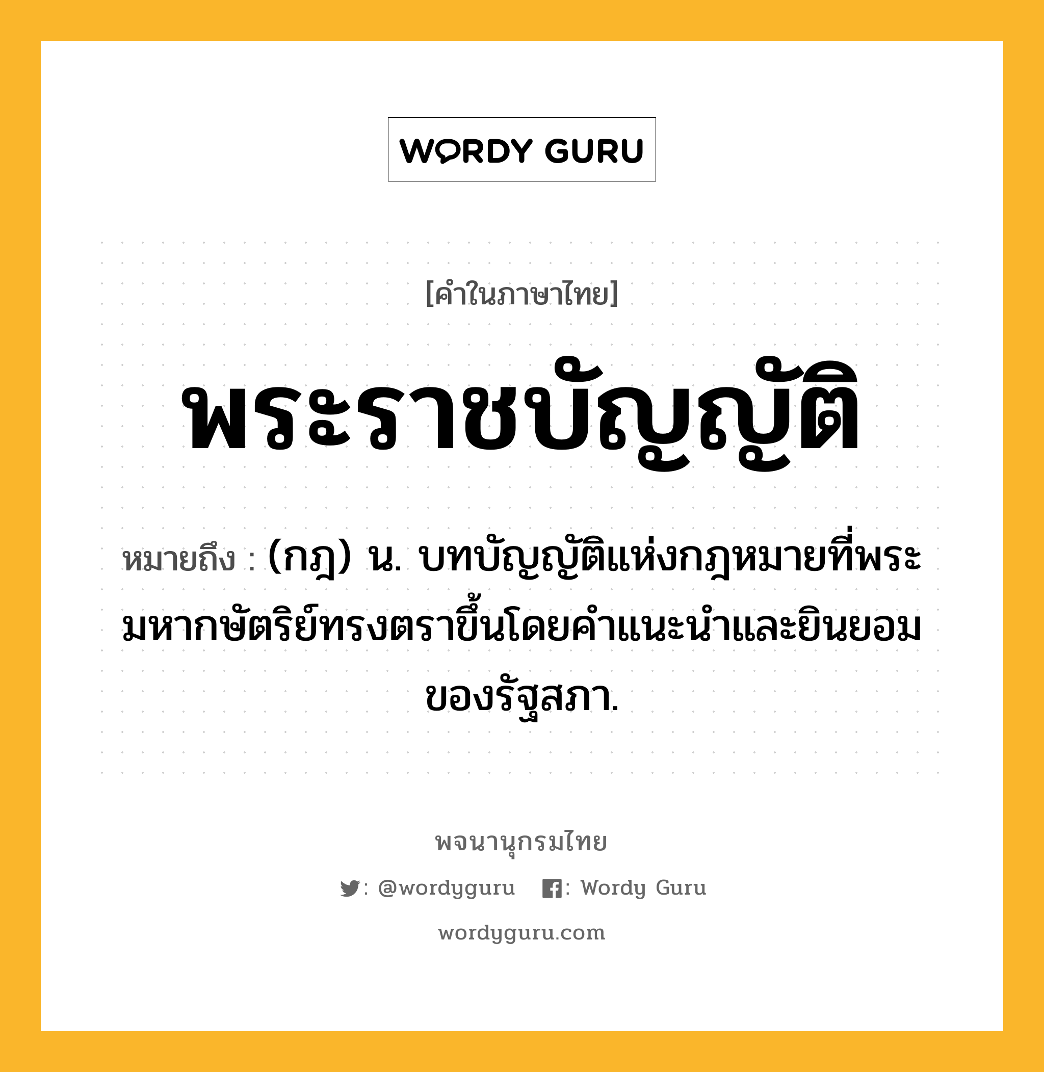 พระราชบัญญัติ ความหมาย หมายถึงอะไร?, คำในภาษาไทย พระราชบัญญัติ หมายถึง (กฎ) น. บทบัญญัติแห่งกฎหมายที่พระมหากษัตริย์ทรงตราขึ้นโดยคําแนะนําและยินยอมของรัฐสภา.