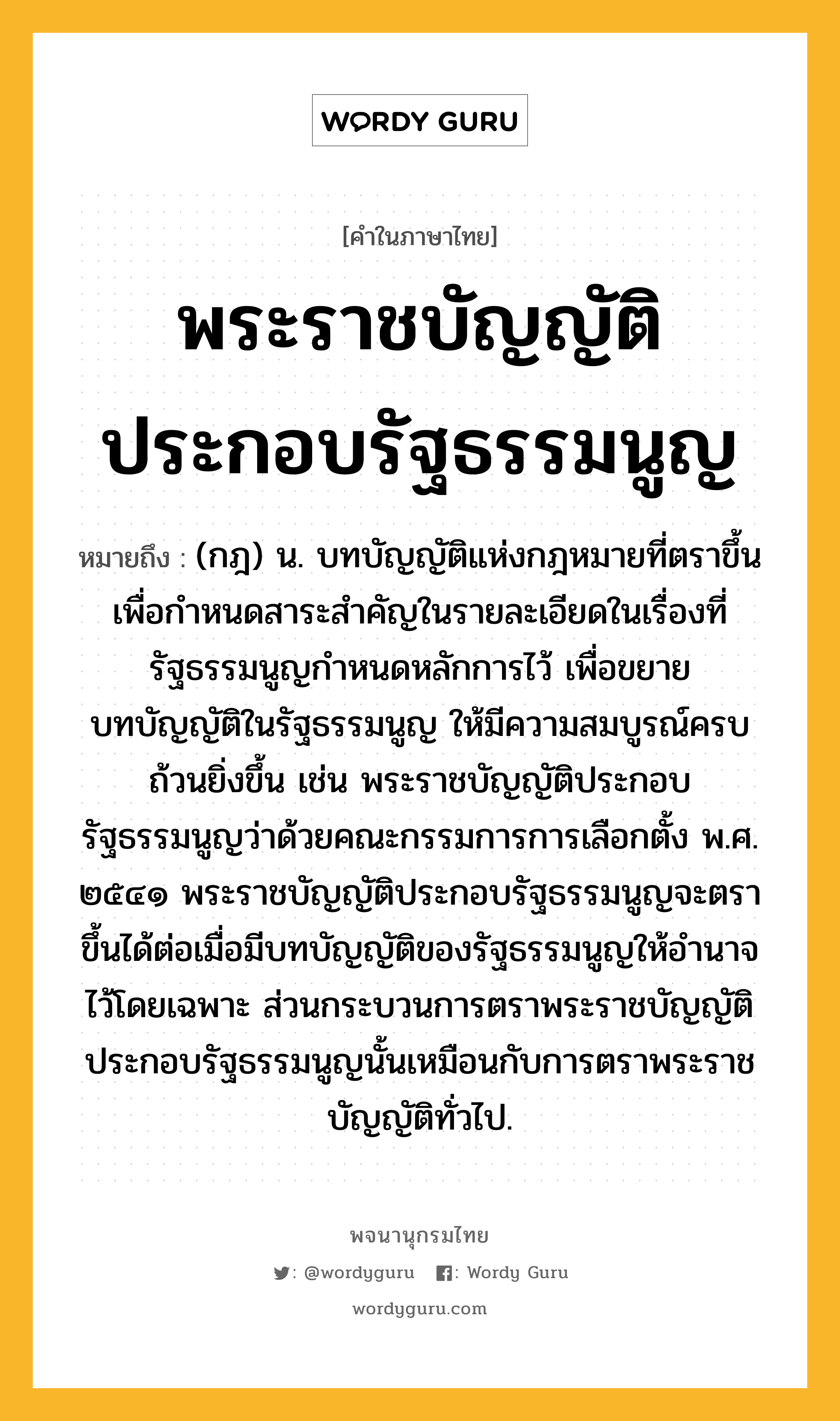 พระราชบัญญัติประกอบรัฐธรรมนูญ ความหมาย หมายถึงอะไร?, คำในภาษาไทย พระราชบัญญัติประกอบรัฐธรรมนูญ หมายถึง (กฎ) น. บทบัญญัติแห่งกฎหมายที่ตราขึ้นเพื่อกำหนดสาระสำคัญในรายละเอียดในเรื่องที่รัฐธรรมนูญกำหนดหลักการไว้ เพื่อขยายบทบัญญัติในรัฐธรรมนูญ ให้มีความสมบูรณ์ครบถ้วนยิ่งขึ้น เช่น พระราชบัญญัติประกอบรัฐธรรมนูญว่าด้วยคณะกรรมการการเลือกตั้ง พ.ศ. ๒๕๔๑ พระราชบัญญัติประกอบรัฐธรรมนูญจะตราขึ้นได้ต่อเมื่อมีบทบัญญัติของรัฐธรรมนูญให้อำนาจไว้โดยเฉพาะ ส่วนกระบวนการตราพระราชบัญญัติประกอบรัฐธรรมนูญนั้นเหมือนกับการตราพระราชบัญญัติทั่วไป.