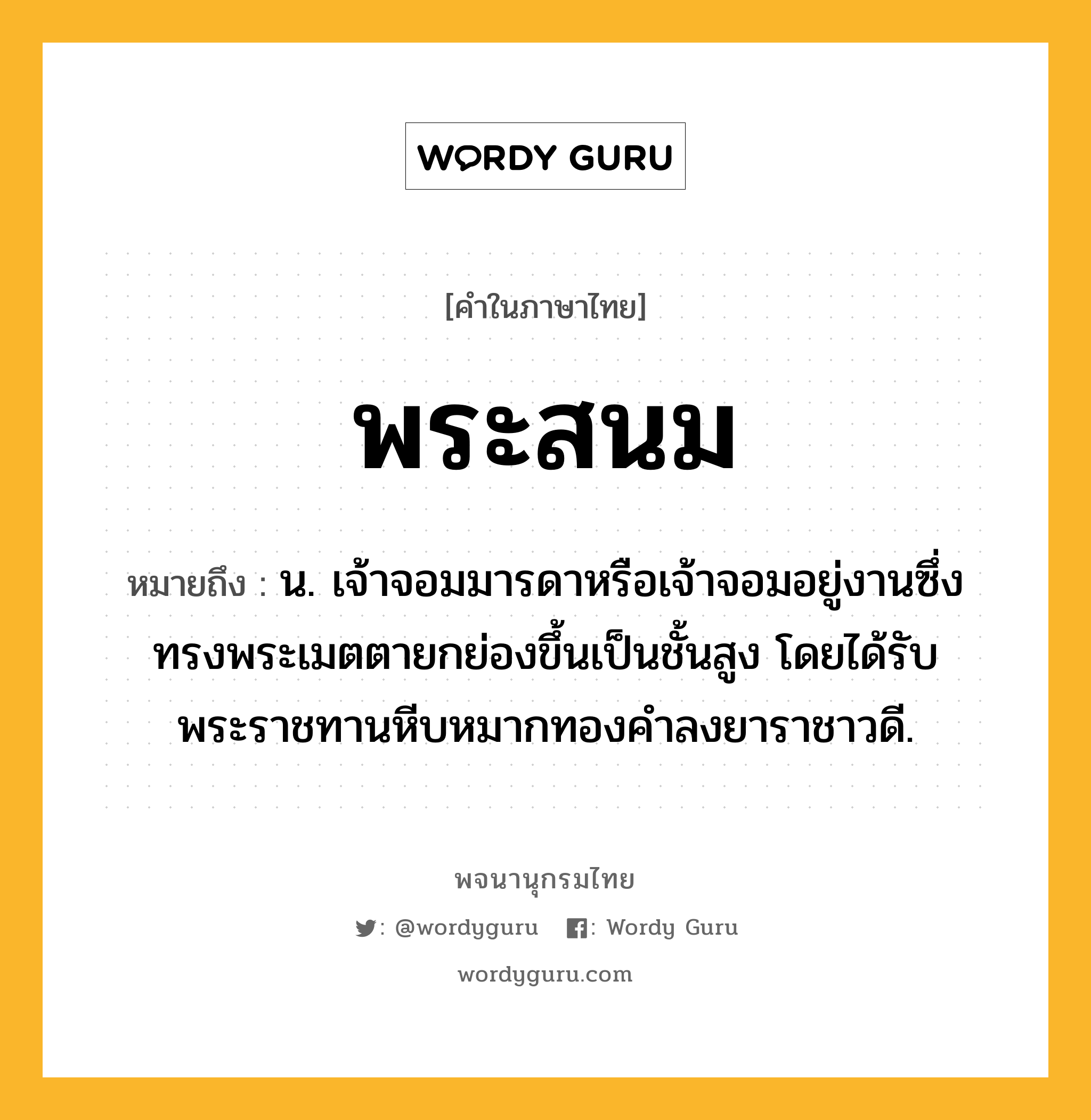 พระสนม ความหมาย หมายถึงอะไร?, คำในภาษาไทย พระสนม หมายถึง น. เจ้าจอมมารดาหรือเจ้าจอมอยู่งานซึ่งทรงพระเมตตายกย่องขึ้นเป็นชั้นสูง โดยได้รับพระราชทานหีบหมากทองคำลงยาราชาวดี.