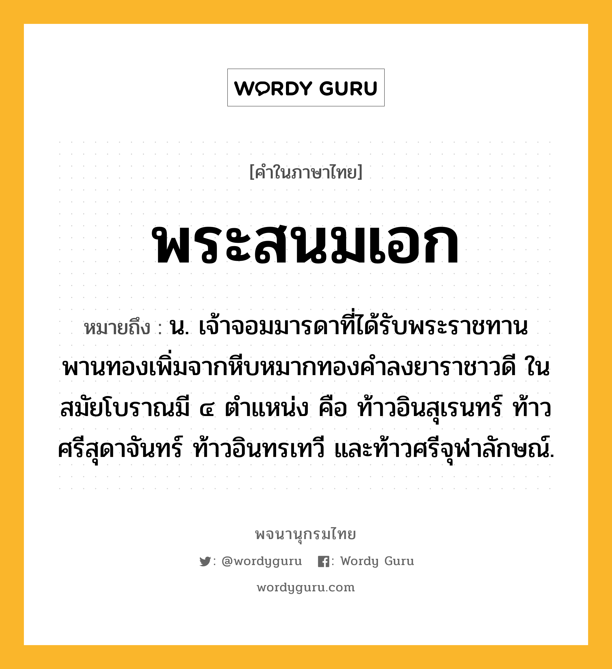 พระสนมเอก ความหมาย หมายถึงอะไร?, คำในภาษาไทย พระสนมเอก หมายถึง น. เจ้าจอมมารดาที่ได้รับพระราชทานพานทองเพิ่มจากหีบหมากทองคำลงยาราชาวดี ในสมัยโบราณมี ๔ ตำแหน่ง คือ ท้าวอินสุเรนทร์ ท้าวศรีสุดาจันทร์ ท้าวอินทรเทวี และท้าวศรีจุฬาลักษณ์.