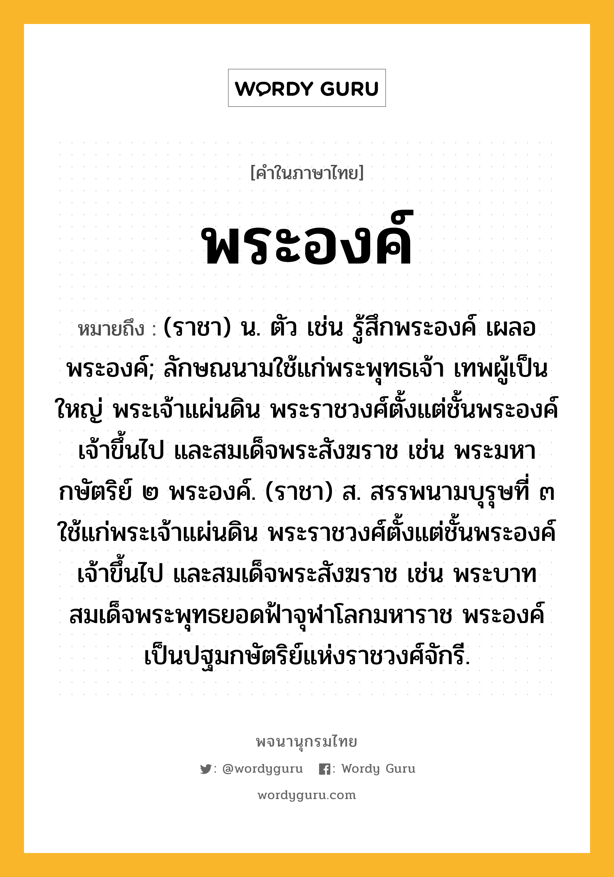 พระองค์ ความหมาย หมายถึงอะไร?, คำในภาษาไทย พระองค์ หมายถึง (ราชา) น. ตัว เช่น รู้สึกพระองค์ เผลอพระองค์; ลักษณนามใช้แก่พระพุทธเจ้า เทพผู้เป็นใหญ่ พระเจ้าแผ่นดิน พระราชวงศ์ตั้งแต่ชั้นพระองค์เจ้าขึ้นไป และสมเด็จพระสังฆราช เช่น พระมหากษัตริย์ ๒ พระองค์. (ราชา) ส. สรรพนามบุรุษที่ ๓ ใช้แก่พระเจ้าแผ่นดิน พระราชวงศ์ตั้งแต่ชั้นพระองค์เจ้าขึ้นไป และสมเด็จพระสังฆราช เช่น พระบาทสมเด็จพระพุทธยอดฟ้าจุฬาโลกมหาราช พระองค์เป็นปฐมกษัตริย์แห่งราชวงศ์จักรี.