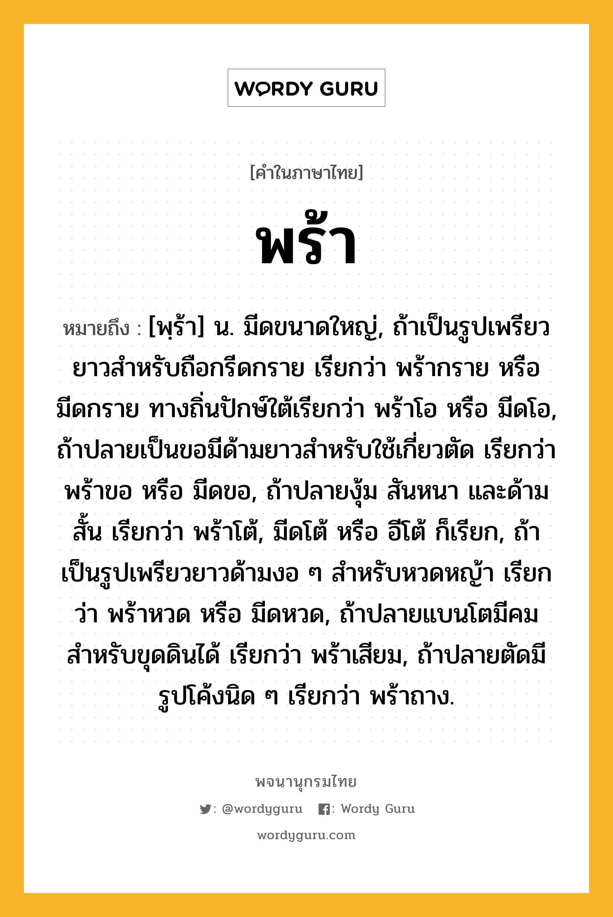 พร้า ความหมาย หมายถึงอะไร?, คำในภาษาไทย พร้า หมายถึง [พฺร้า] น. มีดขนาดใหญ่, ถ้าเป็นรูปเพรียวยาวสําหรับถือกรีดกราย เรียกว่า พร้ากราย หรือ มีดกราย ทางถิ่นปักษ์ใต้เรียกว่า พร้าโอ หรือ มีดโอ, ถ้าปลายเป็นขอมีด้ามยาวสําหรับใช้เกี่ยวตัด เรียกว่า พร้าขอ หรือ มีดขอ, ถ้าปลายงุ้ม สันหนา และด้ามสั้น เรียกว่า พร้าโต้, มีดโต้ หรือ อีโต้ ก็เรียก, ถ้าเป็นรูปเพรียวยาวด้ามงอ ๆ สําหรับหวดหญ้า เรียกว่า พร้าหวด หรือ มีดหวด, ถ้าปลายแบนโตมีคม สําหรับขุดดินได้ เรียกว่า พร้าเสียม, ถ้าปลายตัดมีรูปโค้งนิด ๆ เรียกว่า พร้าถาง.