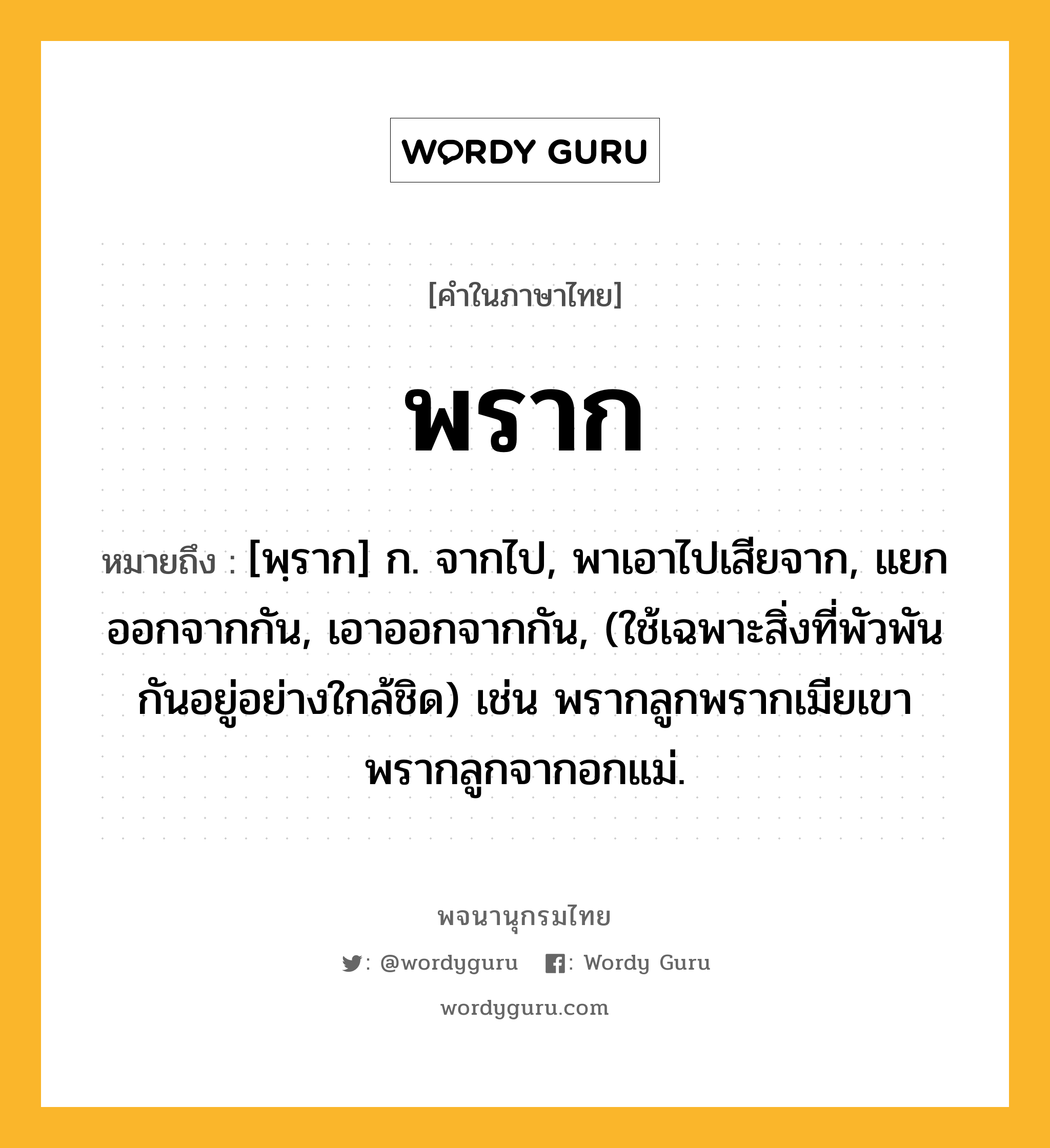 พราก ความหมาย หมายถึงอะไร?, คำในภาษาไทย พราก หมายถึง [พฺราก] ก. จากไป, พาเอาไปเสียจาก, แยกออกจากกัน, เอาออกจากกัน, (ใช้เฉพาะสิ่งที่พัวพันกันอยู่อย่างใกล้ชิด) เช่น พรากลูกพรากเมียเขา พรากลูกจากอกแม่.