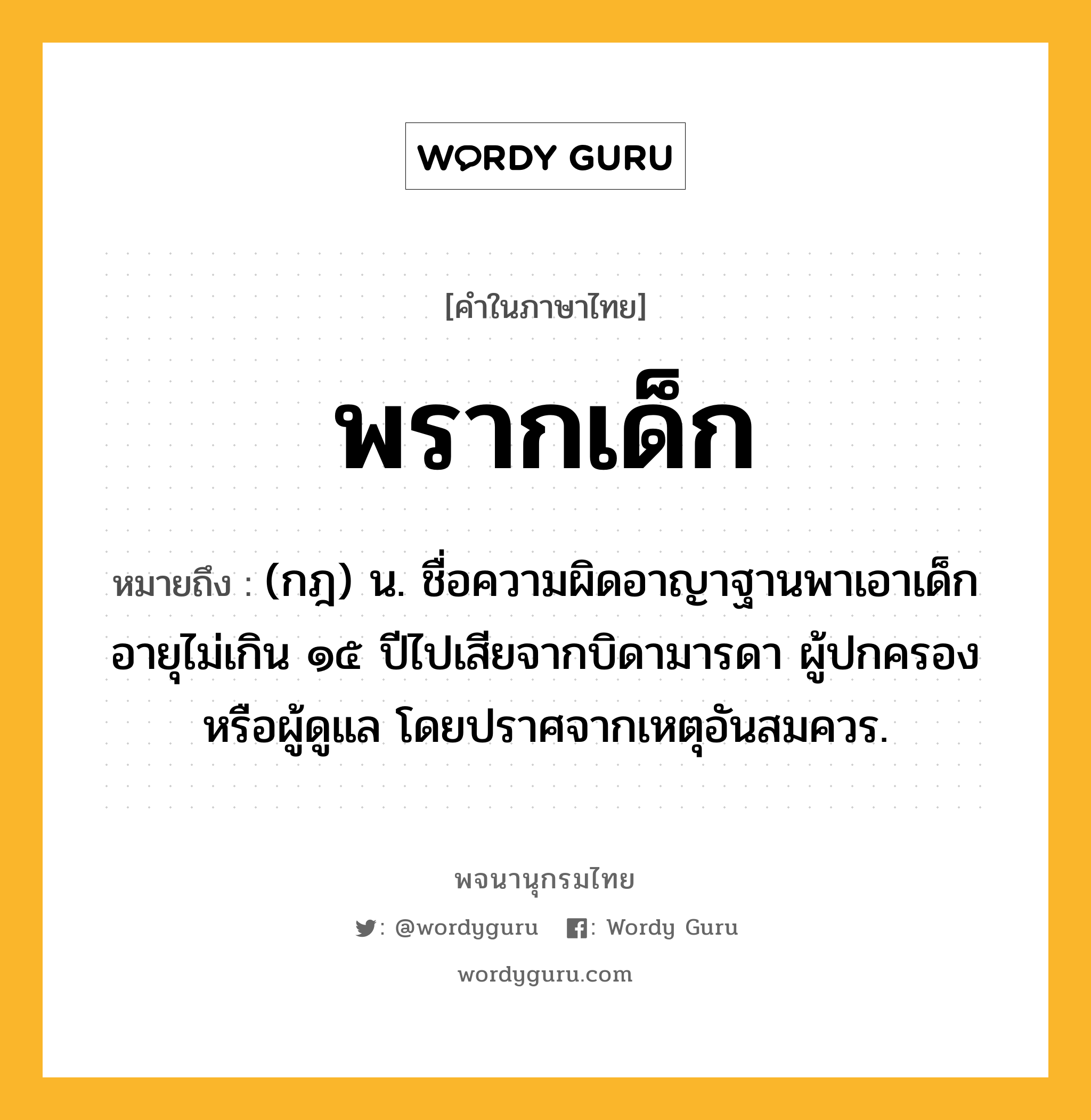 พรากเด็ก ความหมาย หมายถึงอะไร?, คำในภาษาไทย พรากเด็ก หมายถึง (กฎ) น. ชื่อความผิดอาญาฐานพาเอาเด็กอายุไม่เกิน ๑๕ ปีไปเสียจากบิดามารดา ผู้ปกครอง หรือผู้ดูแล โดยปราศจากเหตุอันสมควร.