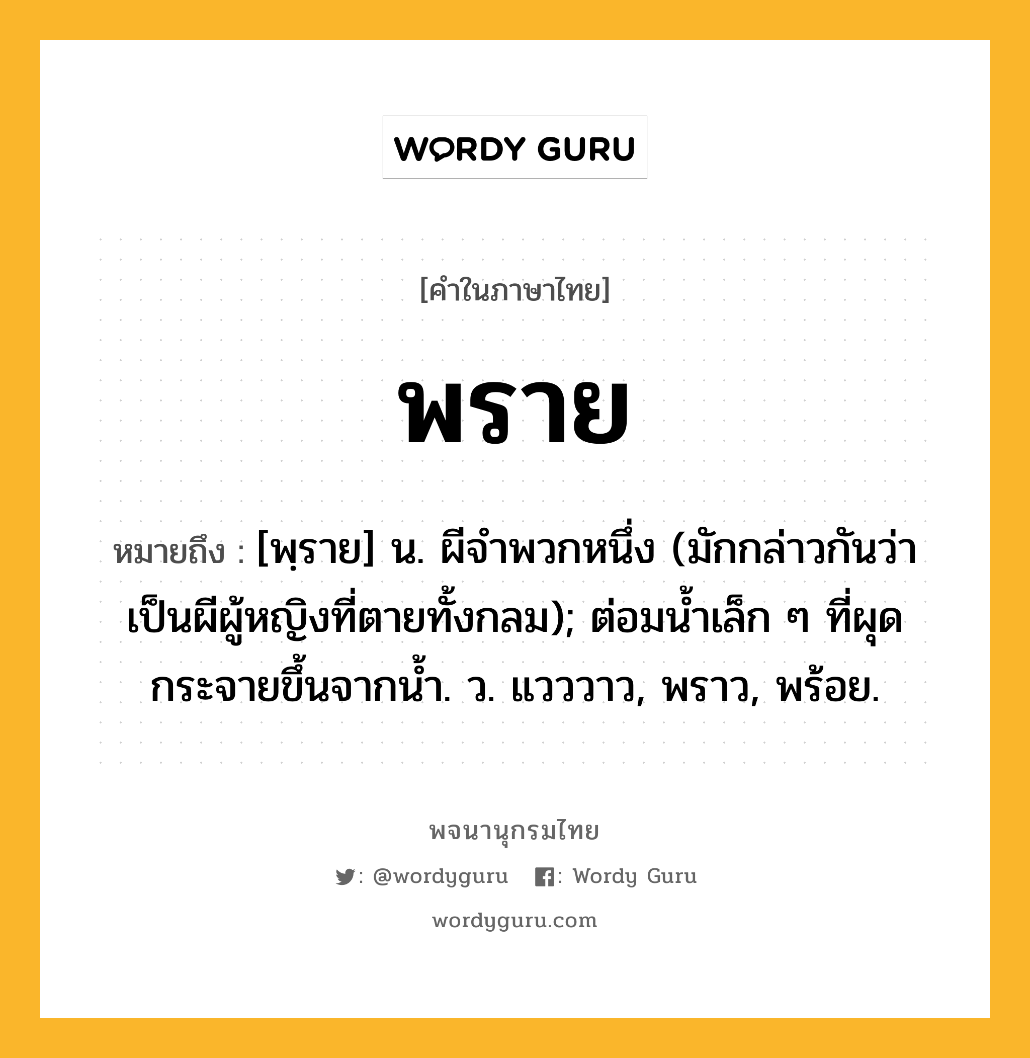 พราย ความหมาย หมายถึงอะไร?, คำในภาษาไทย พราย หมายถึง [พฺราย] น. ผีจําพวกหนึ่ง (มักกล่าวกันว่าเป็นผีผู้หญิงที่ตายทั้งกลม); ต่อมนํ้าเล็ก ๆ ที่ผุดกระจายขึ้นจากนํ้า. ว. แวววาว, พราว, พร้อย.