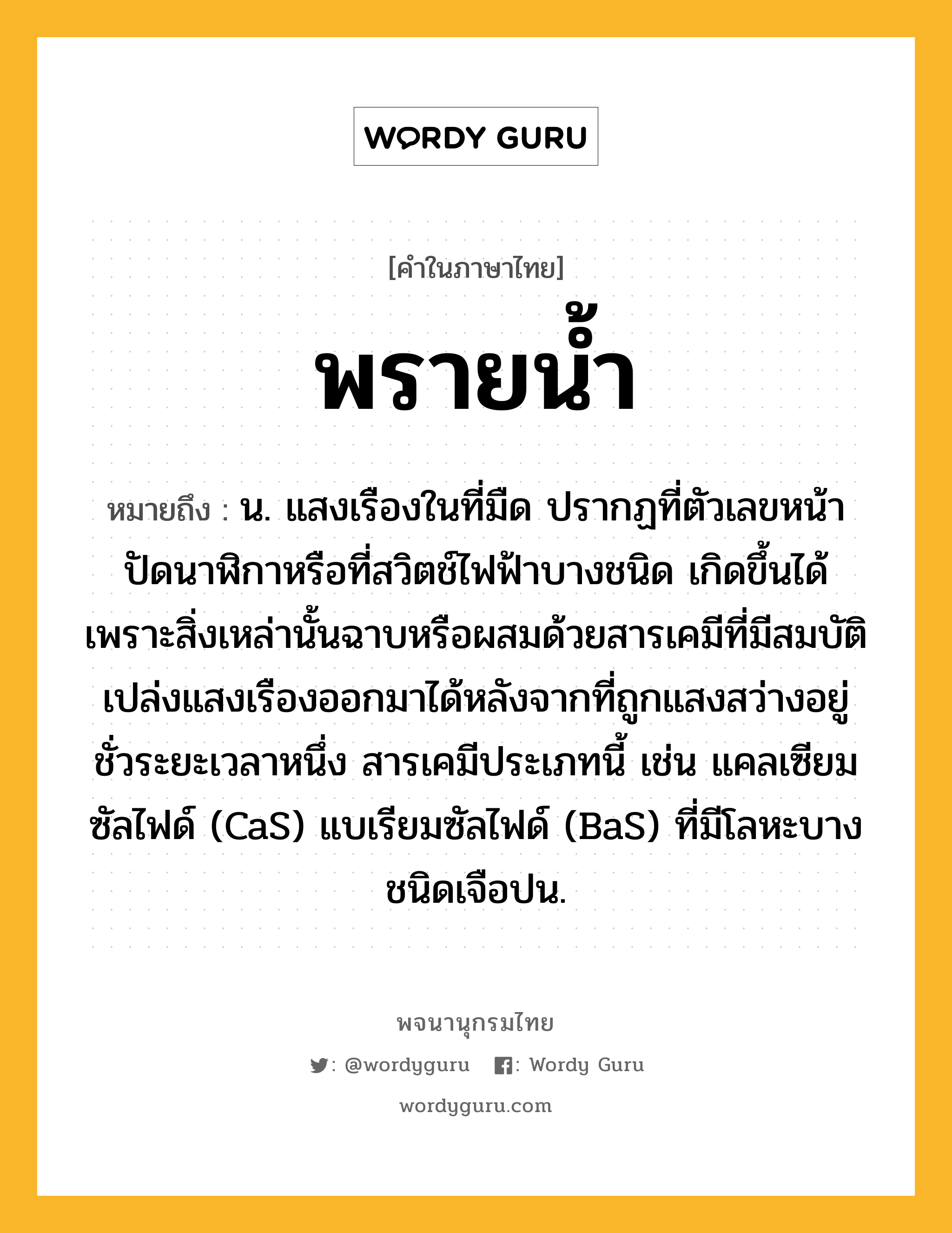 พรายน้ำ ความหมาย หมายถึงอะไร?, คำในภาษาไทย พรายน้ำ หมายถึง น. แสงเรืองในที่มืด ปรากฏที่ตัวเลขหน้าปัดนาฬิกาหรือที่สวิตช์ไฟฟ้าบางชนิด เกิดขึ้นได้เพราะสิ่งเหล่านั้นฉาบหรือผสมด้วยสารเคมีที่มีสมบัติเปล่งแสงเรืองออกมาได้หลังจากที่ถูกแสงสว่างอยู่ชั่วระยะเวลาหนึ่ง สารเคมีประเภทนี้ เช่น แคลเซียมซัลไฟด์ (CaS) แบเรียมซัลไฟด์ (BaS) ที่มีโลหะบางชนิดเจือปน.