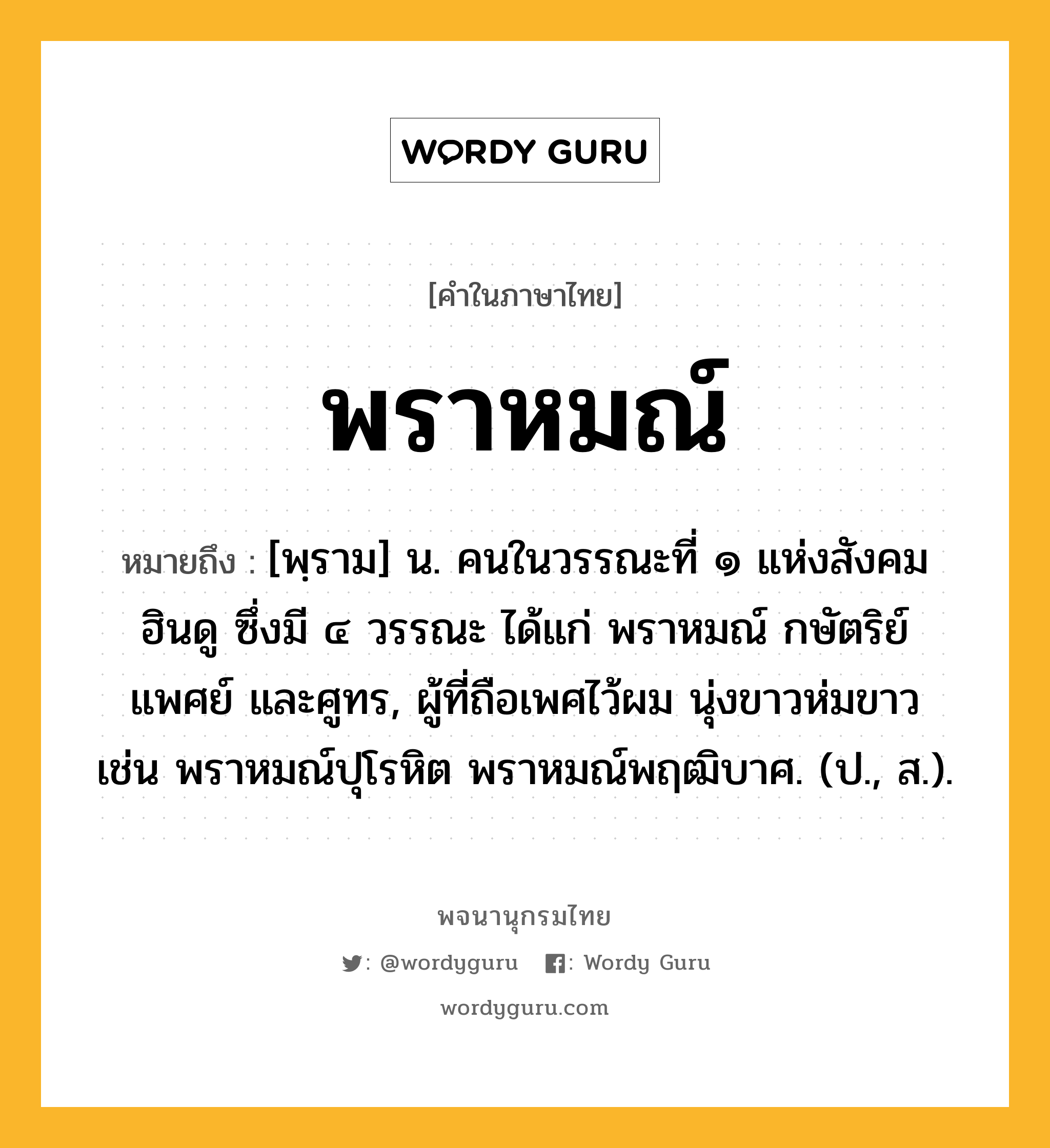 พราหมณ์ ความหมาย หมายถึงอะไร?, คำในภาษาไทย พราหมณ์ หมายถึง [พฺราม] น. คนในวรรณะที่ ๑ แห่งสังคมฮินดู ซึ่งมี ๔ วรรณะ ได้แก่ พราหมณ์ กษัตริย์ แพศย์ และศูทร, ผู้ที่ถือเพศไว้ผม นุ่งขาวห่มขาว เช่น พราหมณ์ปุโรหิต พราหมณ์พฤฒิบาศ. (ป., ส.).