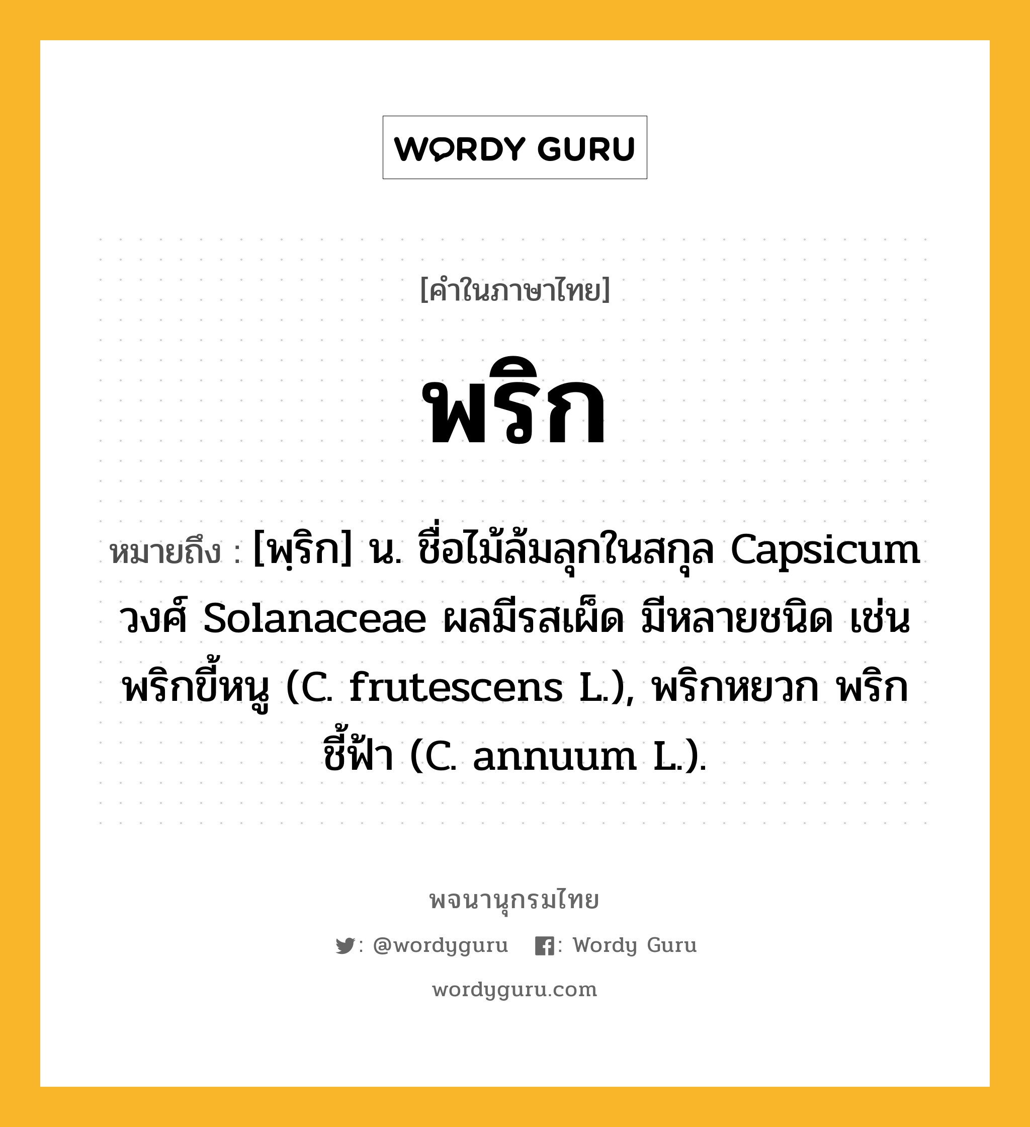 พริก ความหมาย หมายถึงอะไร?, คำในภาษาไทย พริก หมายถึง [พฺริก] น. ชื่อไม้ล้มลุกในสกุล Capsicum วงศ์ Solanaceae ผลมีรสเผ็ด มีหลายชนิด เช่น พริกขี้หนู (C. frutescens L.), พริกหยวก พริกชี้ฟ้า (C. annuum L.).