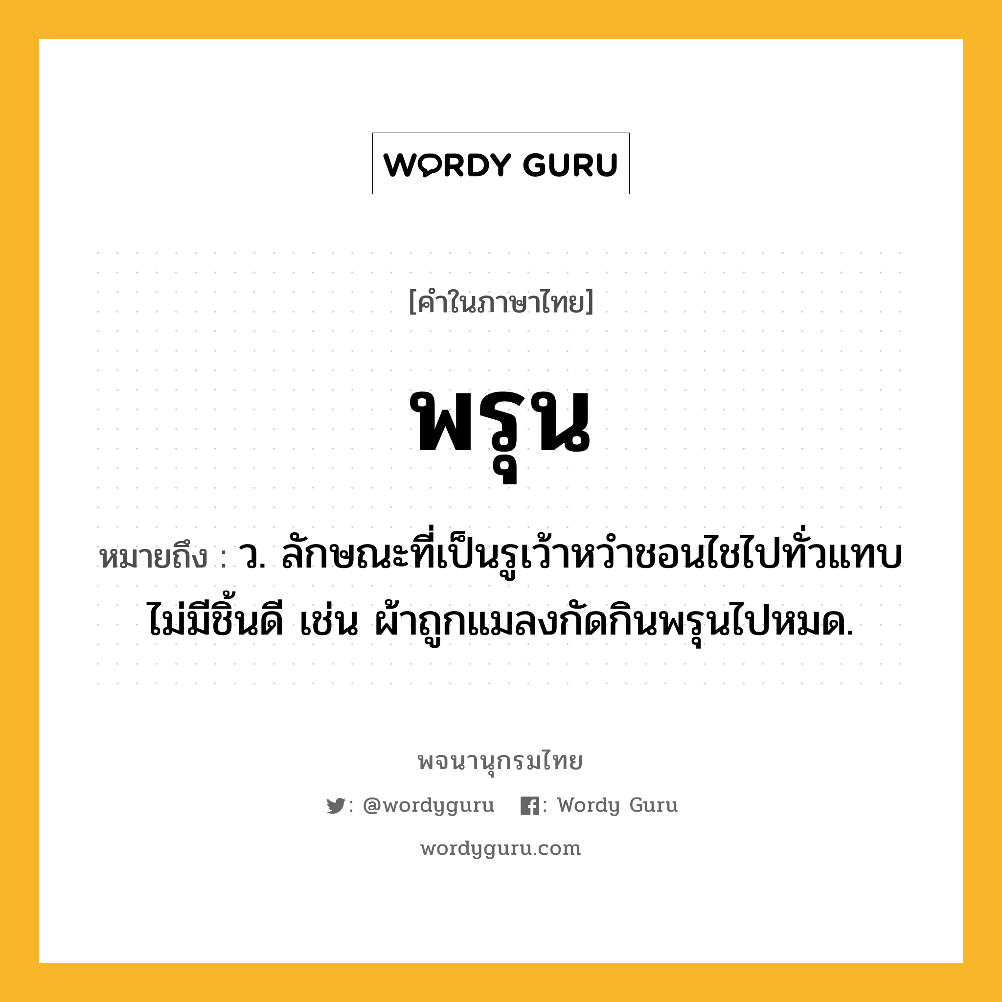 พรุน ความหมาย หมายถึงอะไร?, คำในภาษาไทย พรุน หมายถึง ว. ลักษณะที่เป็นรูเว้าหวําชอนไชไปทั่วแทบไม่มีชิ้นดี เช่น ผ้าถูกแมลงกัดกินพรุนไปหมด.