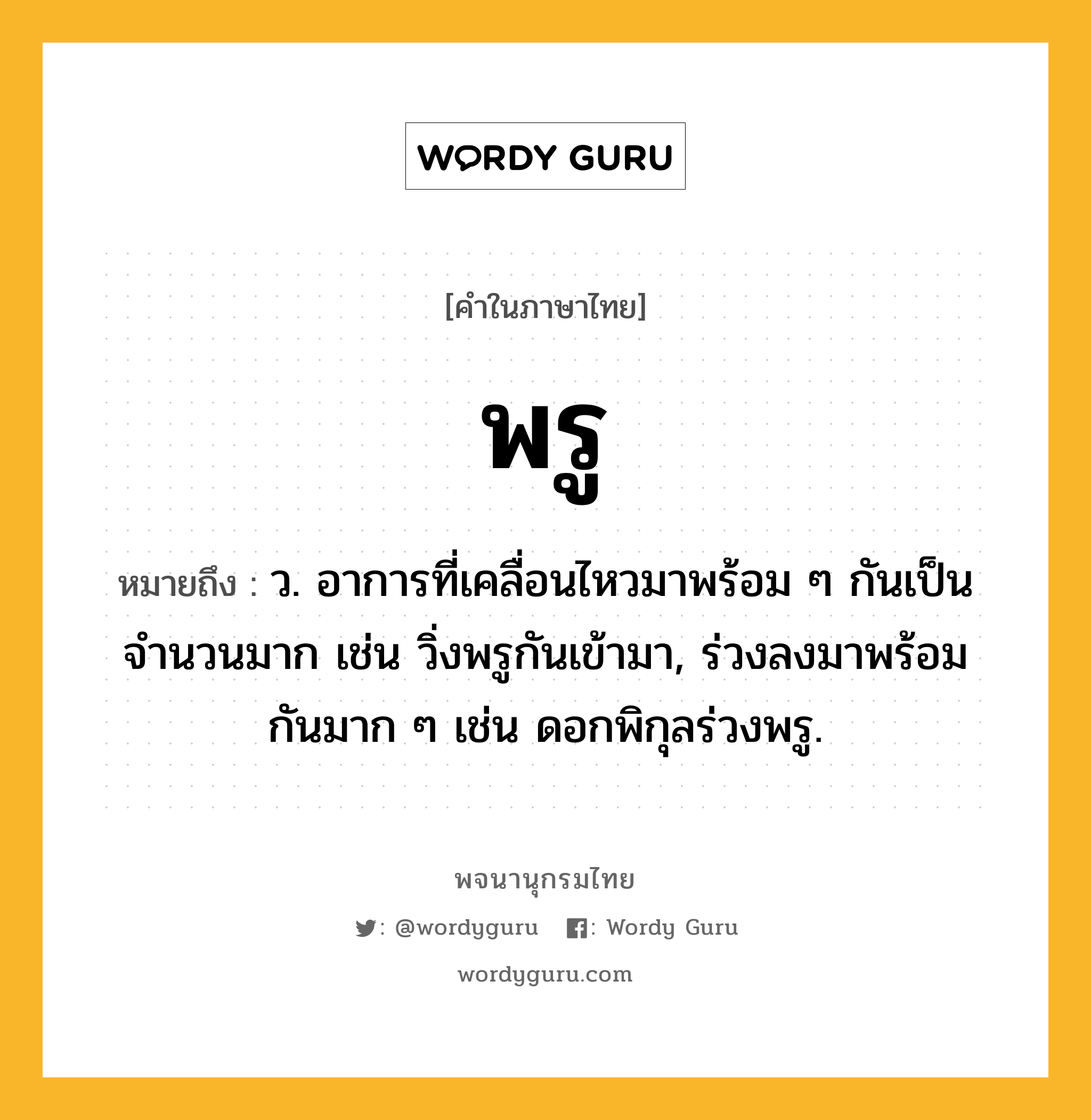 พรู ความหมาย หมายถึงอะไร?, คำในภาษาไทย พรู หมายถึง ว. อาการที่เคลื่อนไหวมาพร้อม ๆ กันเป็นจํานวนมาก เช่น วิ่งพรูกันเข้ามา, ร่วงลงมาพร้อมกันมาก ๆ เช่น ดอกพิกุลร่วงพรู.